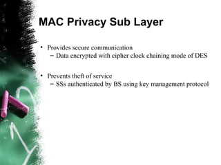 MAC Privacy Sub Layer
●
Provides secure communication
– Data encrypted with cipher clock chaining mode of DES
●
Prevents theft of service
– SSs authenticated by BS using key management protocol
 