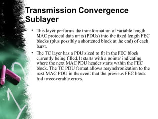 Transmission Convergence
Sublayer
• This layer performs the transformation of variable length
MAC protocol data units (PDUs) into the fixed length FEC
blocks (plus possibly a shortened block at the end) of each
burst.
• The TC layer has a PDU sized to fit in the FEC block
currently being filled. It starts with a pointer indicating
where the next MAC PDU header starts within the FEC
block. The TC PDU format allows resynchronization to the
next MAC PDU in the event that the previous FEC block
had irrecoverable errors.
 