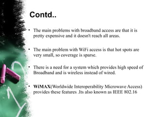 Contd..
• The main problems with broadband access are that it is
pretty expensive and it doesn't reach all areas.
• The main problem with WiFi access is that hot spots are
very small, so coverage is sparse.
• There is a need for a system which provides high speed of
Broadband and is wireless instead of wired.
• WiMAX(Worldwide Interoperability Microwave Access)
provides these features .Its also known as IEEE 802.16
 