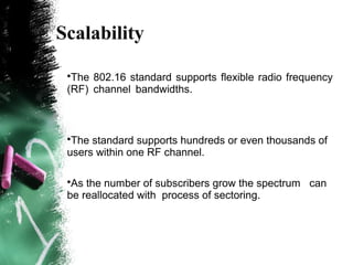 Scalability
•The 802.16 standard supports flexible radio frequency
(RF) channel bandwidths.
•The standard supports hundreds or even thousands of
users within one RF channel.
•As the number of subscribers grow the spectrum can
be reallocated with process of sectoring.
 