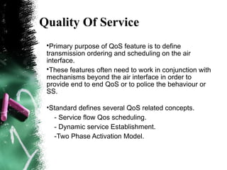 Quality Of Service
•Primary purpose of QoS feature is to define
transmission ordering and scheduling on the air
interface.
•These features often need to work in conjunction with
mechanisms beyond the air interface in order to
provide end to end QoS or to police the behaviour or
SS.
•Standard defines several QoS related concepts.
- Service flow Qos scheduling.
- Dynamic service Establishment.
-Two Phase Activation Model.
 