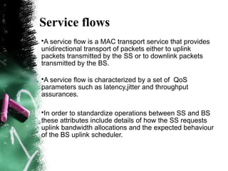 Service flows
•A service flow is a MAC transport service that provides
unidirectional transport of packets either to uplink
packets transmitted by the SS or to downlink packets
transmitted by the BS.
•A service flow is characterized by a set of QoS
parameters such as latency,jitter and throughput
assurances.
•In order to standardize operations between SS and BS
these attributes include details of how the SS requests
uplink bandwidth allocations and the expected behaviour
of the BS uplink scheduler.
 