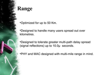 Range
•Optimized for up to 50 Km.
•Designed to handle many users spread out over
kilometres.
•Designed to tolerate greater multi-path delay spread
(signal reflections) up to 10.0μ seconds.
•PHY and MAC designed with multi-mile range in mind.
 