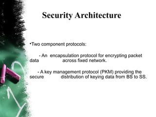 Security Architecture
•Two component protocols:
- An encapsulation protocol for encrypting packet
data across fixed network.
- A key management protocol (PKM) providing the
secure distribution of keying data from BS to SS.
 