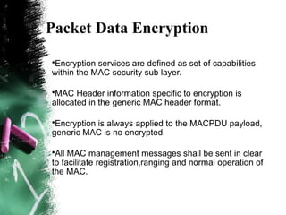 Packet Data Encryption
•Encryption services are defined as set of capabilities
within the MAC security sub layer.
•MAC Header information specific to encryption is
allocated in the generic MAC header format.
•Encryption is always applied to the MACPDU payload,
generic MAC is no encrypted.
•All MAC management messages shall be sent in clear
to facilitate registration,ranging and normal operation of
the MAC.
 