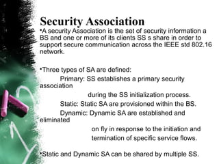Security Association
•A security Association is the set of security information a
BS and one or more of its clients SS s share in order to
support secure communication across the IEEE std 802.16
network.
•Three types of SA are defined:
Primary: SS establishes a primary security
association
during the SS initialization process.
Static: Static SA are provisioned within the BS.
Dynamic: Dynamic SA are established and
eliminated
on fly in response to the initiation and
termination of specific service flows.
•Static and Dynamic SA can be shared by multiple SS.
a
 