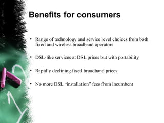 Benefits for consumers
●
Range of technology and service level choices from both
fixed and wireless broadband operators
●
DSL-like services at DSL prices but with portability
●
Rapidly declining fixed broadband prices
●
No more DSL “installation” fees from incumbent
 