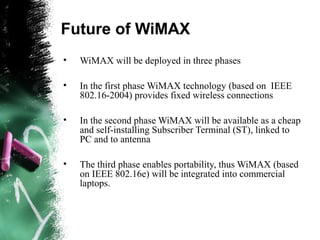 Future of WiMAX
• WiMAX will be deployed in three phases
• In the first phase WiMAX technology (based on IEEE
802.16-2004) provides fixed wireless connections
• In the second phase WiMAX will be available as a cheap
and self-installing Subscriber Terminal (ST), linked to
PC and to antenna
• The third phase enables portability, thus WiMAX (based
on IEEE 802.16e) will be integrated into commercial
laptops.
 