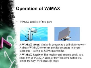 Operation of WiMAX
• WiMAX consists of two parts
• A WiMAX tower, similar in concept to a cell-phone tower -
A single WiMAX tower can provide coverage to a very
large area -- as big as 3,000 square miles
• A WiMAX Receiver The receiver and antenna could be a
small box or PCMCIA card, or they could be built into a
laptop the way WiFi access is today
 