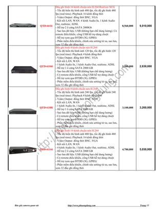 Đầu ghi hình 16 kênh chuẩn nén H.264 Realizer XCG
                                    - Tốc độ hiển thị hình ảnh 480 fps, tốc độ ghi hình 480
                                    fps (real time). Playback 16 kênh đồng thời
                                    - Video Output: đồng thời BNC, VGA
                                    - Kết nối LAN, WAN. 4 kênh Audio In, 1 kênh Audio
                                    Out, realtime, ADSL
                          QTD-6616                                                             8,560,000   9,010,000
                                    - Hỗ trợ 2 ổ cứng SATA 2000Gb
                                    - Sao lưu dữ liệu: USB (không hạn chế dung lượng). Có
                                    remote điều khiển, cổng USB hỗ trợ dùng chuột
                                    - Hỗ trợ xem qua ĐTDĐ (3G, GPRS)
                                    - Phần mềm điểu khiển, chỉnh sửa setting từ xa, sao lưu,
                                    xem 32 đầu ghi đồng thời
                                    Đầu ghi hình 4 kênh chuẩn nén H.264
                                    - Tốc độ hiển thị hình ảnh 120 fps, tốc độ ghi hình 120
                                    fps (real time). Playback 4 kênh đồng thời
                                    - Video Output: đồng thời BNC, VGA
                                    - Kết nối LAN, WAN
                                    - 1 kênh Audio In, 1 kênh Audio Out, realtime, ADSL
                          QTD-6104i                                                            2,380,000   2,630,000
                                    - Hỗ trợ 1 ổ cứng SATA 2000 GB
                                    - Sao lưu dữ liệu: USB (không hạn chế dung lượng)
                                    - Có remote điều khiển, cổng USB hỗ trợ dùng chuột
                                    - Hỗ trợ xem qua ĐTDĐ (3G, GPRS)
                                    - Phần mềm điểu khiển, chỉnh sửa setting từ xa, sao lưu,
                                    xem 32 đầu ghi đồng thời
                                    Đầu ghi hình 8 kênh chuẩn nén H.264
                                    - Tốc độ hiển thị hình ảnh 240 fps, tốc độ ghi hình 240
                                    fps (real time). Playback 8 kênh đồng thời
                                    - Video Output: đồng thời BNC, VGA
                                    - Kết nối LAN, WAN
                                    - 1 kênh Audio In, 1 kênh Audio Out, realtime, ADSL
                          QTD-6108i                                                            3,100,000   3,260,000
                                    - Hỗ trợ 1 ổ cứng SATA 2000 GB
                                    - Sao lưu dữ liệu: USB (không hạn chế dung lượng)
                                    - Có remote điều khiển, cổng USB hỗ trợ dùng chuột
                                    - Hỗ trợ xem qua ĐTDĐ (3G, GPRS)
                                    - Phần mềm điểu khiển, chỉnh sửa setting từ xa, sao lưu,
                                    xem 32 đầu ghi đồng thời
                                    Đầu ghi hình 16 kênh chuẩn nén H.264
                                    - Tốc độ hiển thị hình ảnh 480 fps, tốc độ ghi hình 480
                                    fps (real time). Playback 16 kênh đồng thời
                                    - Video Output: đồng thời BNC, VGA
                                    - Kết nối LAN, WAN
                                    - 4 kênh Audio In, 1 kênh Audio Out, realtime, ADSL
                          QTD-6116i                                                            4,780,000   5,030,000
                                    - Hỗ trợ 2 ổ cứng SATA 2000 GB
                                    - Sao lưu dữ liệu: USB (không hạn chế dung lượng)
                                    - Có remote điều khiển, cổng USB hỗ trợ dùng chuột
                                    - Hỗ trợ xem qua ĐTDĐ (3G, GPRS)
                                    - Phần mềm điểu khiển, chỉnh sửa setting từ xa, sao lưu,
                                    xem 32 đầu ghi đồng thời




Báo giá camera quan sát                          http://www.phuongdung.com                                 Trang 15
 