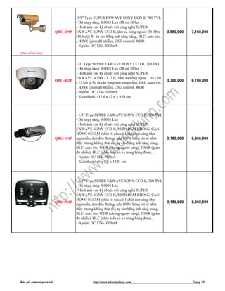 1/3” Type SUPER EXWAVE SONY CCD II, 700 TVL
                                     - Độ nhạy sáng: 0.0001 Lux (IR on : 0 lux )
                                     - Hình ảnh cực kỳ rõ nét với công nghệ SUPER
                          QTC-209P   EXWAVE SONY CCD II, tầm xa hồng ngoại : 30-45m              3,580,000   7,160,000
                                     (36 led@ 8) tự cân bằng ánh sáng trắng, BLC, auto iris,
                                     , 3DNR (giảm độ nhiễu), OSD control, WDR
                                     - Nguồn: DC 12V-2000mA
(chân đế đi kèm)


                                     1/3” Type SUPER EXWAVE SONY CCD II, 700 TVL
                                     - Độ nhạy sáng: 0.0001 Lux (IR on : 0 lux )
                                     - Hình ảnh cực kỳ rõ nét với công nghệ SUPER
                                     EXWAVE SONY CCD II, Tầm xa hồng ngoại : 10-15m
                          QTC-402P                                                               3,380,000   6,760,000
                                     ( 22 led @5), tự cân bằng ánh sáng trắng, BLC, auto iris,
                                     , 3DNR (giảm độ nhiễu), OSD control, WDR
                                     - Nguồn: DC 12V-1000mA
                                     - Kích thước: (12.6 x 12.6 x 9.5) cm



                                     - 1/3” Type SUPER EXWAVE SONY CCD II, 700 TVL
                                     - Độ nhạy sáng: 0.0001 Lux
                                     - Hình ảnh cực kỳ rõ nét với công nghệ SUPER
                                     EXWAVE SONY CCD II, NHÌN ĐÊM KHÔNG CẦN
                                     HỒNG NGOẠI (nhìn rõ nếu có 1 chút ánh sáng như
                          QTC-101P   ngọn nến, ánh đèn đường, nếu 100% bóng tối sẽ nhìn          3,180,000   6,360,000
                                     thấy nhưng không thật rõ), tự cân bằng ánh sáng trắng,
                                     BLC, auto iris, WDR (chống ngược sáng), 3DNR (giảm
                                     độ nhiễu), HLC (nhìn biển số xe trong bóng đêm)…
                                     - Nguồn: DC 12V-500mA
                                     - Kích thước: (6 x 5.5 x 12.5) cm




                                     - 1/3” Type SUPER EXWAVE SONY CCD II, 700 TVL
                                     - Độ nhạy sáng: 0.0001 Lux
                                     - Hình ảnh cực kỳ rõ nét với công nghệ SUPER
                                     EXWAVE SONY CCD II, NHÌN ĐÊM KHÔNG CẦN
                                     HỒNG NGOẠI (nhìn rõ nếu có 1 chút ánh sáng như
                          QTC-501P                                                               3,180,000   6,360,000
                                     ngọn nến, ánh đèn đường, nếu 100% bóng tối sẽ nhìn
                                     thấy nhưng không thật rõ), tự cân bằng ánh sáng trắng,
                                     BLC, auto iris, WDR (chống ngược sáng), 3DNR (giảm
                                     độ nhiễu), HLC (nhìn biển số xe trong bóng đêm)…
                                     - Nguồn: DC 12V-1000mA




Báo giá camera quan sát                         http://www.phuongdung.com                                    Trang 19
 