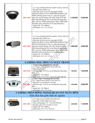 - 1/3” Type SUPER EXWAVE SONY CCD II, 700 TVL
                                     - Độ nhạy sáng: 0.0001 Lux
                                     - Hình ảnh cực kỳ rõ nét với công nghệ SUPER
                                     EXWAVE SONY CCD II, NHÌN ĐÊM KHÔNG CẦN
                                     HỒNG NGOẠI (nhìn rõ nếu có 1 chút ánh sáng như
                          QTC-301P   ngọn nến, ánh đèn đường, nếu 100% bóng tối sẽ nhìn       3,180,000   6,360,000
                                     thấy nhưng không thật rõ), tự cân bằng ánh sáng trắng,
                                     BLC, auto iris, WDR (chống ngược sáng), 3DNR (giảm
                                     độ nhiễu), HLC (nhìn biển số xe trong bóng đêm)…
                                     - Nguồn: DC 12V-1000mA
                                     - Kích thước: (11 x 11 x 8.2) cm




                                     - 1/3” Type SUPER EXWAVE SONY CCD II, 700 TVL
                                     - Độ nhạy sáng: 0.0001 Lux
                                     - Hình ảnh cực kỳ rõ nét với công nghệ SUPER
                                     EXWAVE SONY CCD II, NHÌN ĐÊM KHÔNG CẦN
                                     HỒNG NGOẠI (nhìn rõ nếu có 1 chút ánh sáng như
                          QTC-109P   ngọn nến, ánh đèn đường, nếu 100% bóng tối sẽ nhìn       4,980,000   9,960,000
                                     thấy nhưng không thật rõ), tự cân bằng ánh sáng trắng,
                                     BLC, auto iris, WDR (chống ngược sáng), 3DNR (giảm
                                     độ nhiễu), HLC (nhìn biển số xe trong bóng đêm)…
                                     - Nguồn: DC 12V-1000mA
                                     - Kích thước: (6.5 x 6 x 12 )cm



                           CAMERA MÀU MINI VÀ NGỤY TRANG
                                       Camera mini, ống kính kim, siêu nhỏ
                                     - 1/3” Super Exwave SONY CCD, 500 TVL
                                     - Ống kính 3.7 mm
                          QTC-510c   - Độ nhạy sáng: 0,01 Lux, tự cân bằng ánh sáng trắng,     960,000    1,920,000
                                     BLC…
                                     - Nguồn DC: 12V-500mA
                                     - Kích thước: ( 3.5 x 4.5 x 1.2) cm, bao gồm chân đế
                                       Camera ngụy trang dạng đầu báo khói
                                     - 1/3” Super Exwave SONY CCD, 500 TVL
                                     - Ống kính 3.6 mm (Option: 6/8 mm)
                          QTC-508c   - Độ nhạy sáng: 0.01Lux, tự cân bằng ánh sáng trắng,     1,030,000   2,060,000
                                     BLC…
                                     - Nguồn DC: 12V-500mA
                                     - Kích thước: (12 x 12 x 6) cm
            CAMERA THÂN HỒNG NGOẠI QUAN SÁT NGÀY ĐÊM
                    (Giá chưa bao gồm chân đế, nguồn)
                                     - 1/3” Super Exwave SONY CCD 500 TVL
                                     - Ống kính: 3.6mm (Option 6/8 mm)
                                     - Tầm xa hồng ngoại: 10 ~ 15m (24 LED @5)
                          QTC-205c                                                            1,060,000   1,120,000
                                     - Độ nhạy sáng: 0.01 Lux (IR on: 0 lux)
                                     - Nguồn: DC 12V-1000mA
                                     - Kích thước: (6.3 x 5.3 x 10.5) cm




Báo giá camera quan sát                        http://www.phuongdung.com                                  Trang 20
 