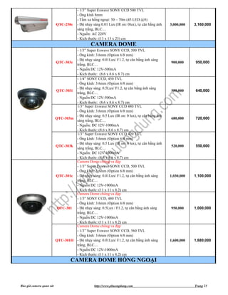 - 1/3” Super Exwave SONY CCD 500 TVL
                                       - Ống kính 8mm
                                       - Tầm xa hồng ngoại: 50 ~ 70m (45 LED @8)
                          QTC-250c     - Độ nhạy sáng 0.01 Lux (IR on: 0lux), tự cân bằng ánh   3,000,000   3,160,000
                                       sáng trắng, BLC…
                                       - Nguồn: AC 220V
                                       - Kích thước: (13 x 13 x 23) cm
                                               CAMERA DOME
                                   - 1/3” Super Exwave SONY CCD, 500 TVL
                                   - Ống kính: 3.6mm (Option 6/8 mm)
                                   - Độ nhạy sáng: 0.01Lux/ F1.2, tự cân bằng ánh sáng
                          QTC-303c                                                              900,000     950,000
                                   trắng, BLC…
                                   - Nguồn DC 12V-500mA
                                   - Kích thước: (8.6 x 8.6 x 8.7) cm
                                   - 1/4” SONY CCD, 450 TVL
                                   - Ống kính: 3.6mm (Option 6/8 mm)
                                   - Độ nhạy sáng: 0.5Lux/ F1.2, tự cân bằng ánh sáng
                          QTC-303i                                                              590,000     640,000
                                   trắng, BLC…
                                   - Nguồn DC 12V-500mA
                                   - Kích thước: (8.6 x 8.6 x 8.7) cm
                                   1/3” Super Exwave SONY CCD 480 TVL
                                   - Ống kính: 3.6mm (Option 6/8 mm)
                                   - Độ nhạy sáng: 0.5 Lux (IR on: 0 lux), tự cân bằng ánh
                          QTC-303m                                                              680,000     720,000
                                   sáng trắng, BLC…
                                   - Nguồn: DC 12V-1000mA
                                   - Kích thước: (8.6 x 8.6 x 8.7) cm
                                   1/3” Super Exwave SONY CCD 420 TVL
                                   - Ống kính: 3.6mm (Option 6/8 mm)
                                   - Độ nhạy sáng: 0.5 Lux (IR on: 0 lux), tự cân bằng ánh
                          QTC-303k                                                              520,000     550,000
                                   sáng trắng, BLC…
                                   - Nguồn: DC 12V-1000mA
                                   - Kích thước: (8.6 x 8.6 x 8.7) cm
                                   Camera Dome chống va đập
                                   - 1/3” Super Exwave SONY CCD, 500 TVL
                                   - Ống kính: 3.6mm (Option 6/8 mm)
                          QTC-301c - Độ nhạy sáng: 0.01Lux/ F1.2, tự cân bằng ánh sáng          1,030,000   1,100,000
                                   trắng, BLC…
                                   - Nguồn DC 12V-1000mA
                                   - Kích thước: (11 x 11 x 8.2) cm
                                   Camera Dome chống va đập
                                   - 1/3” SONY CCD, 480 TVL
                                   - Ống kính: 3.6mm (Option 6/8 mm)
                           QTC-301 - Độ nhạy sáng: 0.5Lux / F1.2, tự cân bằng ánh sáng          950,000     1,000,000
                                   trắng, BLC…
                                   - Nguồn DC 12V-1000mA
                                   - Kích thước: (11 x 11 x 8.2) cm
                                   Camera Dome chống va đập
                                   - 1/3” Super Exwave SONY CCD, 560 TVL
                                   - Ống kính: 3.6mm (Option 6/8 mm)
                          QTC-301H - Độ nhạy sáng: 0.01Lux/ F1.2, tự cân bằng ánh sáng          1,600,000   1,680,000
                                   trắng, BLC…
                                   - Nguồn DC 12V-1000mA
                                   - Kích thước: (11 x 11 x 8.2) cm
                                   CAMERA DOME HỒNG NGOẠI



Báo giá camera quan sát                          http://www.phuongdung.com                                  Trang 23
 