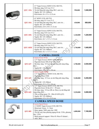1/3” Super Exwave SONY CCD, 500 TVL
                                      - Độ nhạy sáng: 0.01 Lux/ F1.2
                          QTC -101c   - Tự cân bằng ánh sáng trắng, BLC, auto iris…            990,000     1,040,000
                                      - Nguồn: DC 12V-1000mA
                                      - Kích thước: (6 x 5.5 x 12.5) cm

                                      1/4” SONY CCD, 450 TVL
                                      - Độ nhạy sáng: 0.5 Lux/ F1.2
                          QTC-101i    - Tự cân bằng ánh sáng trắng, BLC, auto iris…            630,000     680,000
                                      - Nguồn: DC 12V-1000mA
                                      - Kích thước: (5.8 x 4.8 x 11.3) cm

                                       1/3” Super Exwave SONY CCD, 500 TVL
                                      - Độ nhạy sáng: 0.01 Lux/ F1.2
                          QTC-105c    - Tự cân bằng ánh sáng trắng, BLC, auto iris…            1,160,000   1,220,000
                                      - Nguồn: DC 12V-1000mA
                                      - Kích thước: (6.2 x 5.5 x 11.3) cm

                                    1/3” Super Exwave SONY CCD, 560 TVL
                                   - Độ nhạy sáng: 0.01 Lux/ F1.2
                          QTC-105H - Tự cân bằng ánh sáng trắng, BLC, auto iris…               1,740,000   1,840,000
                                   - Nguồn: DC 12V-1000mA
                                   - Kích thước: (6.2 x 5.5 x 11.3) cm

                                              CAMERA ZOOM
                                      Camera Zoom 30 lần
                                      - 1/3” Super Exwave SONY CCD, 480 TVL
                                      - Ống kính Zoom 30X (f3.6 ~ 97,2 mm)
                          QTC-627     - Độ nhạy sáng: 0.5 Lux, tự cân bằng ánh sáng trắng,     2,780,000   2,930,000
                                      BLC…
                                      - Nguồn DC: 12V-500mA
                                      - Kích thước: (5.5 x 5.5 x 10) cm
                                      Camera Zoom 550 lần
                                      - 1/3” Super Exwave SONY CCD, 480 TVL
                                      - Ống kính Zoom 550X
                          QTC-629     - Độ nhạy sáng: 0.5 Lux, tự cân bằng ánh sáng trắng,     5,180,000   5,450,000
                                      BLC…
                                      - Nguồn DC: 12V-500mA
                                      - Kích thước: (5.5 x 5.5 x 10) cm
                                      - 1/3” Super Exwave SONY CCD, 480 TVL
                                      - Ống kính Zoom 30 lần (f3.3 ~ 99 mm)
                                      - Độ nhạy sáng: 0.1Lux (IR on: 0lux), tự cân bằng ánh
                          QTC-622     sáng trắng, BLC…                                         5,230,000   5,690,000
                                      - Tầm xa hồng ngoại: 50 ~ 80m (8 LED @22)
                                      - Nguồn: DC 12V-2000mA
                                      - Kích thước: (13 x 13 x 23.5) cm
                                        CAMERA SPEED DOME
                                      Camera Speed Dome
                                      - 1/3 SONY Super Exwave CCD, 480 TVL
                                      - Motorised Zoom : 4~ 9mm
                                      - Quay ngang: 3600, quay dọc 1800
                          QTC-805                                                              6,800,000   7,160,000
                                      - Tốc độ xoay theo phương ngang tối đa: 5.50/s, phương
                                      dọc: 3.50/s
                                      - Multi protocol support : Pelco D, Pelco P, Kalatel…
                                      - AGC, BLC…


Báo giá camera quan sát                         http://www.phuongdung.com                                  Trang 25
 