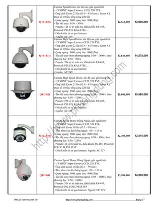Camera SpeedDome, tốc độ cao, gắn ngoài trời
                                     - 1/3 SONY Super Exwave CCD, 520 TVL
                                     - Ống kính Zoom 22 lần (f3.9 ~ 85.8 mm), Zoom Kỹ
                                     thuật số 10 lần, tổng cộng 220 lần
                                     - Quay ngang: 3600, quay dọc 1800 (flip)
                          QTC-830s                                                                 12,160,000   12,800,000
                                     - Tốc độ xoay: 0.50 ~ 300/s
                                     - Presets: 128 vị trí tuần tra, điều khiển RS-485,
                                     Protocol: PELCO, KALATEL…
                                     - Điều khiển từ xa qua Internet
                                     - Nguồn: AC 24V
                                     Camera High SpeedDome, tốc độ cao, gắn ngoài trời
                                     - 1/3 SONY Super Exwave CCD, 520 TVL
                                     - Ống kính Zoom 22 lần (f3.9 ~ 85.8 mm), Zoom Kỹ
                                     thuật số 10 lần, tổng cộng 220 lần
                                     - Quay ngang: 3600, quay dọc 1800 (flip)
                          QTC-831s   - Tốc độ xoay theo phương ngang: 0.50 ~ 2800/s, theo          13,840,000   14,570,000
                                     phương dọc: 0.50 ~ 900/s
                                     - Presets: 256 vị trí tuần tra, điều khiển RS-485,
                                     Protocol: PELCO, KALATEL…
                                     - Điều khiển từ xa qua Internet
                                     - Nguồn: AC 24V

                                     Camera High Speed Dome, tốc độ cao, gắn trong nhà
                                     - 1/3 SONY Super Exwave CCD, 520 TVL
                                     - Ống kính Zoom 22 lần (f3.9 ~ 85.8 mm), Zoom Kỹ
                                     thuật số 10 lần, tổng cộng 220 lần
                                     - Quay ngang: 3600, quay dọc 1800 (flip)
                          QTC-821    - Tốc độ xoay theo phương ngang: 0.50 ~ 2500/s, theo          15,080,000   15,880,000
                                     phương dọc: 0.50 ~ 1200/s
                                     - Presets: 256 vị trí tuần tra, điều khiển RS-485,
                                     Protocol: PELCO, KALATEL…
                                     - Điều khiển từ xa qua Internet
                                     - Nguồn: AC 24V


                                     Camera Speed Dome Hồng Ngoại, gắn ngoài trời
                                     - 1/3 SONY Super Exwave CCD, 520 TVL
                                     - Ống kính Zoom 30 lần (f3.3 ~ 99 mm)
                                     - Tầm nhìn của đèn hồng ngoại: 100 ~ 150 m
                                     - Quay ngang: 3600, quay dọc 1800 (flip)
                          QTC-840s                                                                 12,400,000   12,510,000
                                     - Tốc độ xoay theo phương ngang: 0.50 ~ 300/s, theo
                                     phương dọc: 0.50 ~ 250/s
                                     - Presets: 32 vị trí tuần tra, điều khiển RS-485, Protocol:
                                     PELCO D, PELCO P
                                     - Điều khiển từ xa qua Internet. Nguồn: AC 12V


                                     Camera Speed Dome Hồng Ngoại, gắn ngoài trời
                                     - 1/3 SONY Super Exwave CCD, 520 TVL
                                     - Ống kính Zoom 30 lần (f3.3 ~ 99 mm)
                                     - Tầm nhìn của đèn hồng ngoại: 100 ~ 150 m
                                     - Quay ngang: 3600, quay dọc 1800 (flip)
                          QTC-841                                                                  13,200,000   14,000,000
                                     - Tốc độ xoay theo phương ngang: 0.50 ~ 2400/s, theo
                                     phương dọc: 0.50 ~ 1600/s
                                     - Presets: 204 vị trí tuần tra, điều khiển RS-485,
                                     Protocol: PELCO D, PELCO P
                                     - Điều khiển từ xa qua Internet. Nguồn: DC 12V


Báo giá camera quan sát                         http://www.phuongdung.com                                       Trang 27
 