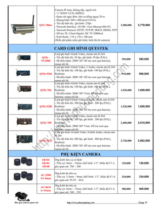 Camera IP màu, không dây, ngoài trời
                                     - ¼” SONY CCD, MJPEG,
                                     - Quan sát ngày đêm, tầm xa hồng ngoại 20 m
                                     - Khung hình: 640 x 480 pixel (VGA)
                                     - Tốc độ hiển thị / ghi hình: 25fps
                          QTC-906w                                                           3,580,000   3,770,000
                                     - Network Interface: 10/100 - Fast Ethernet (RJ-45)
                                     - Network Protocol: HTTP, TCP/IP, DHCP, DDNS, NTP
                                     - Hỗ trợ: IE, Client-Nguồn: DC 5V-2000mA
                                     - Kích thước: 110 x 110 x 100 mm
                                     (Miễn phí phần mềm ghi hình, hiển thị 64 camera)


                                     CARD GHI HÌNH QUESTEK
                                     Card ghi hình 4 kênh Video, chuẩn nén H.264
                           QTK -     - Tốc độ hiển thị: 50 fps, ghi hình: 50 fps (PAL),
                                                                                             550,000     580,000
                           NV2000    - Hệ điều hành: 2000/ XP. Hỗ trợ xem qua Internet,
                                     mạng nội bộ
                                     Card ghi hình 4 kênh Video, 2 Audio, chuẩn nén H.264
                                     - Tốc độ hiển thị: 100 fps, ghi hình: 100 fps (PAL),
                          QTK-9204   Realtime                                                910,000     968,000
                                     - Hệ điều hành: 2000/ XP. Hỗ trợ xem qua Internet,
                                     mạng nội bộ
                                     Card ghi hình 4 kênh Video, chuẩn nén H.264
                                     - Tốc độ hiển thị: 100 fps, ghi hình: 100 fps (PAL),
                          QTK-704    Realtime                                                1,520,000   1,600,000
                                     - Hệ điều hành: 2000/ XP/ Vista. Hỗ trợ xem qua
                                     Internet, mạng nội bộ
                                     Card ghi hình 8 kênh Video, 4 Audio chuẩn nén H.264
                                     - Tốc độ hiển thị: 200 fps, ghi hình: 200 fps (PAL),
                          QTK-9208   Realtime                                                1,520,000   1,600,000
                                     - Hệ điều hành: 2000/ XP. Hỗ trợ xem qua Internet,
                                     mạng nội bộ
                                     Card ghi hình 8 kênh Video, chuẩn nén H.264
                                     - Tốc độ hiển thị: 200 fps, ghi hình: 200 fps (PAL),
                          QTK-708    Realtime                                                2,480,000   2,610,000
                                     - Hệ điều hành: 2000/ XP/ Vista. Hỗ trợ xem qua
                                     Internet, mạng nội bộ
                                     Card ghi hình 16 kênh Video, 8 kênh Audio, chuẩn nén
                                     H.264
                                     - Tốc độ hiển thị: 400 fps, ghi hình: 400 fps (PAL),
                          QTK-9216                                                           2,720,000   2,862,000
                                     Realtime
                                     - Hệ điều hành: 2000/ XP. Hỗ trợ xem qua Internet,
                                     mạng nội bộ

                                          PHỤ KIỆN CAMERA
                           AB-04/    Ống kính tiêu cự cố định
                           AB-06/    - Tiêu cự: 4mm ~ 16mm, khổ hình: 1/3”, khẩu độ F1.2,    120,000     126,000
                           AB-08     góc quan sát: 780 ~ 200

                                     Ống kính đa tiêu cự
                          AC-3508
                                     - Tiêu cự: 3.5mm ~ 8mm, khổ hình: 1/3”, khẩu độ F1.4,   320,000     334,000
                          3.5~8mm
                                     góc quan sát: 95.45 ~ 44.6

                                     Ống kính đa tiêu cự
                          AC-0615
                                     - Tiêu cự: 6mm ~ 15mm, khổ hình: 1/3”, khẩu độ F1.4,    380,000     400,000
                          6~15mm
                                     góc quan sát: 540 ~ 230


Báo giá camera quan sát                        http://www.phuongdung.com                                 Trang 29
 