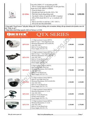 Cảm biến CMOS 1/3" với độ phân giải HD
                                         - Hỗ trợ 2 luồng hình ảnh đồng thời với thời gian thực,
                                         chuẩn nén H.264, MPEG-4, MJPEG
                                         - Zoom kỹ thuật số 4x
                                         - Độ phân giải hình ảnh lên đến 1024 x 768
                              QV-IP60x   - Phát hiện chuyển động thông minh                        2,750,000   3,050,000
                                         - Âm thanh 2 chiều với ngõ kết nối MIC và speaker
                                         - Hỗ trợ Wifi chuẩn 802.11 b / g / n ( modunle wifi
                                         w155 )
                                         - Hỗ trợ cảm biến và cảnh báo ( 2 IN / 1OUT )
                                         - Hỗ trợ thẻ nhớ MicroSD/SDHC
- Công nghệ “EasyConnect” đột phá, không cần NAT port, không cần set modem, không cần tạo domain trên dyndns.com chỉ
cần “Cắm và xài”.
- Nhập khẩu chính hãng nguyên chiếc từ Taiwan ( có C/O)




                                         - 1/3 High resolution Camera 600TVL
                                         - Built-in 12 pcs ￠5mm High Power led
                                         - Minimum Illumination: 0LUX (IR ON)
                              QTX-1210                                                             1,180,000   1,242,000
                                         - Auto AGC, BLC...
                                         - Built-in 3.6 mm Board Lens
                                         - Power Supply: DC12V± 5%

                                         - 1/3 High resolution Camera 600TVL
                                         - Built-in 24 pcs ￠5mm High Power Led
                                         - Minimum Illumination: 0LUX (IR ON
                              QTX-1310   - Auto AGC, BLC...                                        1,380,000   1,452,000
                                         - Built-in 3.6 mm Board Lens
                                         - Include camera bracket
                                         - Power Supply: DC12V± 5%

                                         1/3 High resolution Camera 600TVL
                                         - Built-in 4 pcs High Array Led
                                         - Minimum Illumination: 0LUX (IR ON
                              QTX-2610                                                             1,780,000   1,873,000
                                         - Auto AGC, BLC...
                                         - Built-in 8 mm Board Lens
                                         - Power Supply: DC12V± 5%

                                         - 1/3 High resolution Camera 600TVL
                                         - Built-in 1 pcs High Array Led
                                         - Minimum Illumination: 0LUX (LED ON)
                              QTX-1510                                                             1,340,000   1,410,000
                                         - Auto AGC, BLC...
                                         - Built-in 3.6 mm Board Lens
                                         - Power Supply: DC12V± 5%

                                         - 1/3 High resolution Camera 600TVL
                                         - Minimum Illumination: 0.1 LUX
                                         - Auto AGC, BLC...
                              QTX-1610                                                             1,240,000   1,304,000
                                         - Built-in 3.6 mm Board Lens
                                         - Include camera bracket
                                         - Power Supply: DC12V± 5%
                                         - 1/3 High resolution Camera 600TVL
                                         - Minimum Illumination: 0.1 LUX
                              QTX-1710   - Auto AGC, BLC...                                        1,120,000   1,178,000
                                         - Built-in 3.6 mm Board Lens
                                         - Power Supply: DC12V± 5%



    Báo giá camera quan sát                         http://www.phuongdung.com                                   Trang 3
 