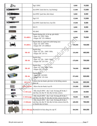 Ngã 3 BNC                                                  8,000     10,000

                                        Jack BNC (Jack hàn lox, loại thường)                      11,000     12,000

                                        Jack BNC (jack hàn, đuôi nhựa)                             8,000      8,000

                                        Ngã 3 F5                                                  12,000     12,000

                                        Jack BNC (Jack hàn loxo, loại tốt)                        19,000      8,000

                                        Nối F5                                                     8,000      8,000

                                        Nối BNC                                                    8,000      8,000
                                        Nguồn thường (tốt, có ổn áp, giải nhiệt)
                                        - Input: AC 220V/ 50Hz.
                           PA-005A                                                                64,000     76,000
                                        - Output: DC 12V-1000mA

                                        Nguồn điện tử, ngoài trời (chất lượng cao)
                                        - Input: AC 220V/ 50Hz.
                           PA-003A                                                                100,000   104,000
                                        - Output: DC 12V-2000mA

                                        Nguồn tổng
                                        - Input: AC 220 – 240V/ 50Hz.
                            PB -03                                                                436,000   460,000
                                        - Output: DC 12V-5A

                                        Nguồn tổng
                                        - Input: AC 220 – 240V/ 50Hz.
                            PB -04                                                                670,000   700,000
                                        - Output: DC 12V-10A

                                        Nguồn tổng
                                        - Input: AC 220 – 240V/ 50Hz.
                            PB -05                                                                760,000   800,000
                                        - Output: DC 12V-15A

                                        Nguồn tổng
                                        - Input: AC 110/220V.
                            PB -06                                                                874,000   920,000
                                        - Output: DC 12V-30A

                                        - Micro thu âm thanh, gắn kèm với hệ thống camera
                           QTA-A3                                                                 760,000   800,000
                                        quan sát

                          QTA-LY901 - Micro thu âm thanh, loại tốt                                210,000   220,000

                                        - Đầu chuyển BNC - dây 2 ruột. Sử dụng để đi dây 2
                          C-101 (cái)                                                             60,000     64,000
                                        ruột thay cho dây 5C làm dây tín hiệu camera
                                        - Đầu chuyển BNC - dây 2 ruột. Sử dụng để đi dây 2
                          C-101A(cặp)                                                             90,000     90,000
                                        ruột thay cho dây 5C làm dây tín hiệu camera (loại tốt)
                                        - Đầu chuyển BNC - dây 2 ruột. Sử dụng để đi dây 2
                           C-102(cái)   ruột thay cho dây 5C làm dây tín hiệu camera (loại tốt,   680,000   760,000
                                        có khuếch đại tin hiệu)


                      QTA-104(cặp) Bộ khuếch tín hiệu dùng cho cáp 5C                             860,000   904,000




Báo giá camera quan sát                            http://www.phuongdung.com                                Trang 33
 