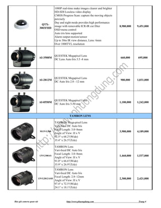 1080P real-time make images clearer and brighter
                                         HD-SDI Lossless video display
                                         CMOS Progress Scan: capture the moving objects
                                         percisely
                                         Day and night mode provides high performance
                             QTX-
                                         image with removable ICR-IR cut filter             8,980,000   9,451,000
                           3003FHD
                                         OSD menu control
                                         Auto iris lens supported
                                         Alarm output:motion/sensor
                                         Up to 30m IR view distance, Lens: 6mm
                                         Over 1000TVL resolution



                                         QUESTEK Megapixel Lens
                          AI-3508M                                                          660,000     695,000
                                         DC Lens Auto Iris 3.5 -8 mm




                                         QUESTEK Megapixel Lens
                          AI-2812M                                                          980,000     1,031,000
                                         DC Auto Iris 2.8 - 12 mm




                                         QUESTEK Megapixel Lens
                          AI-0550M                                                          1,180,000   1,242,000
                                         DC Auto Iris 5-50 mm



                                                     TAMRON LENS

                                         TAMRON Mega-pixel Lens
                                         Vari-focal DC Auto Iris
                                         Focal Length: 3.0~8mm
                           M13VG308                                                         3,980,000   4,189,000
                                         Angle of View: H x V
                                         92.5° x 68.2°(Wide)
                                         35.4° x 26.5°(Tele)

                                         TAMRON Lens
                                         Vari-focal DC Auto Iris
                                         Focal Length: 3.0~8mm
                           13VG308AS                                                        1,460,000   1,537,000
                                         Angle of View: H x V
                                         91.0° x 66.6°(Wide)
                                         35.9° x 26.9°(Tele)
                                         TAMRON Lens
                                         Vari-focal DC Auto Iris
                                         Focal Length: 2.8~12mm
                          13VG2812ASII                                                      2,300,000   2,421,000
                                         Angle of View: H x V
                                         97.4° x 72.5°(Wide)
                                         24.1° x 18.1°(Tele)



Báo giá camera quan sát                           http://www.phuongdung.com                              Trang 6
 