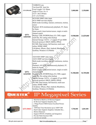 TAMRON Lens
                                        Vari-focal DC Auto Iris
                                        Focal Length: 5.0~50mm
                          13VG550ASII                                                         3,000,000    3,158,000
                                        Angle of View: H x V
                                        53.6° x 40.3°(Wide)
                                        5.6° x 4.2°(Tele)
                                        4CH SDI 1080P video input
                                        4CH 1080P real time display
                                        Multi-mode recording: manual, continuous, motion,
                                        sensor
                                        Playback: 4CH simultaneously playback, FF, frame
                                        by frame
                                        Smart search: timer/motion/sensor, single or multi-
                                        channel search
                            QTX-        Backup: USB, DVDRW(Sata), IE, CMS; suppot             19,980,000   21,029,000
                          6404FHD       multi-file, file cutting when backup
                                        Internal Storage: SATA x 3 support 4T per HDD
                                        Network protocol: DHCP, DDNS, PPPoE
                                        IE/CMS: Dual stream, full function; multi-user
                                        online; HDMI 1080P
                                        Cell phone: iPhone, iPad, Android, Blackberry,
                                        Symbian, Windows CE/Mobile


                                        16CH SDI 1080P video input
                                        16CH 1080P real time display
                                        Multi-mode recording: manual, continuous, motion,
                                        sensor
                                        Playback: 4/8/16CH simultaneously playback, FF,
                                        frame by frame
                                        Smart search: timer/motion/sensor, single or multi-
                            QTX-        channel search
                                                                                              51,980,000   54,709,000
                          6416FHD       Backup: USB, DVDRW(Sata), IE, CMS; suppot
                                        multi-file, file cutting when backup
                                        Internal Storage: SATA x 4 support 4T per HDD
                                        Network protocol: DHCP, DDNS, PPPoE
                                        IE/CMS: Dual stream, full function; multi-user
                                        online; HDMI 1080P
                                        Cell phone: iPhone, iPad, Android, Blackberry,
                                        Symbian, Windows CE/Mobile




                                        .Web Server Built-in, IE Browser Support
                                        .IE Browser Supports Snapshot, Rec.
                                        .2 Mega Pixels CMOS Sensor Excellent Picture
                                        Quality
                                        .720P Real Time Resolution up to 1600*1200
                          QTX-H8823                                                           5,780,000    6,081,000
                                        .Dual Codec Supports Snapshot, Schedule Rec.,
                                        .Motion Detection
                                        .Support ONVIF of Stability and Integration
                                        .Provide Multi-function CMS
                                        .Lens do not include

Báo giá camera quan sát                           http://www.phuongdung.com                                 Trang 7
 