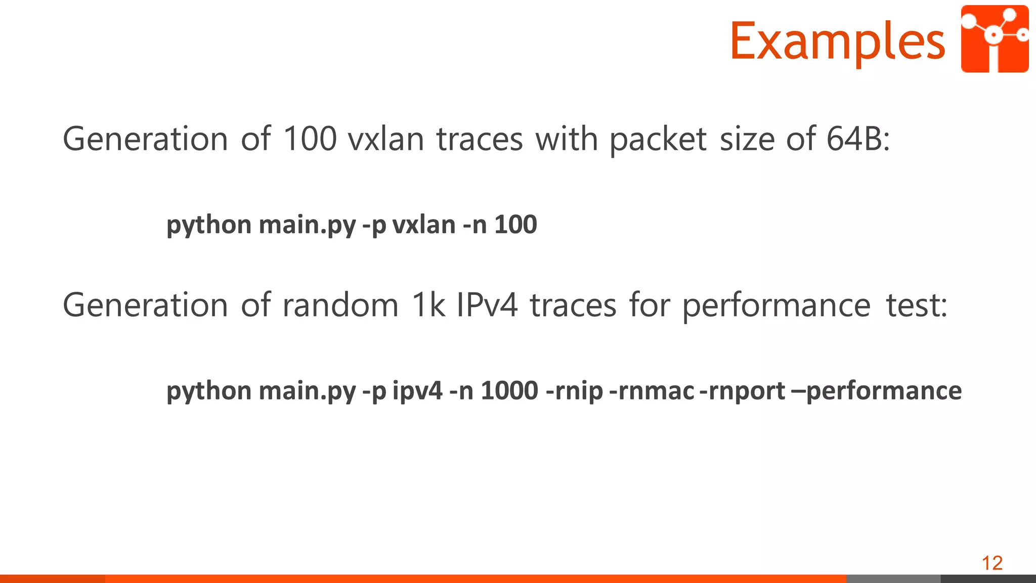 Examples
Generation of 100 vxlan traces with packet size of 64B:
python main.py -p vxlan -n 100
Generation of random 1k IPv4 traces for performance test:
python main.py -p ipv4 -n 1000 -rnip -rnmac -rnport –performance
12
 