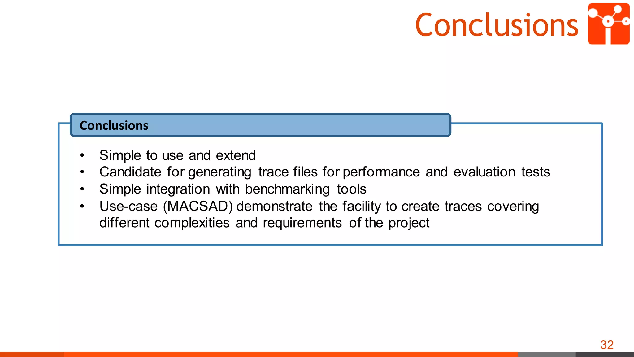 Conclusions
32
Conclusions
• Simple to use and extend
• Candidate for generating trace files for performance and evaluation tests
• Simple integration with benchmarking tools
• Use-case (MACSAD) demonstrate the facility to create traces covering
different complexities and requirements of the project
 