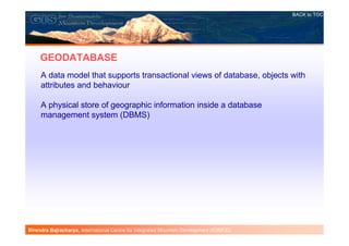 BACK to TOC




     GEODATABASE
     A data model that supports transactional views of database, objects with
     attributes and behaviour

     A physical store of geographic information inside a database
     management system (DBMS)




Birendra Bajracharya , International Centre for Integrated Mountain Development (ICIMOD)
 