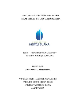 ANALISIS PENERAPAN ETIKA BISNIS
(NILAI ETIKA) PT. LION AIR INDONESIA
TUGAS 2 – KELAS MAGISTER MANAGEMENT
Dosen : Prof. Dr. Ir. Hapzi Ali, MM, CMA
DISUSUN OLEH:
ADE CASWITO (55116120090)
PROGRAM STUDI MAGISTER MANAJEMEN
FAKULTAS EKONOMI DAN BISNIS
UNIVERSITAS MERCU BUANA
JAKARTA 2017
 