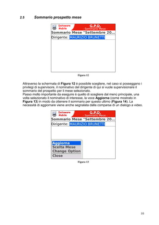 Figura 14



Una volta visionato il sommario è possibile, se il mese si trova nello stato chiuso,
dare la propria approvazione tramite la voce Approva del menù principale, come
illustrato in Figura 15.




                                        Figura 35


N.B.: Ogni qual volta si ha la necessità di dover selezionare di nuovo l’anno ed il
mese di interesse si può utilizzare la funzione Scelta Mese selezionandola dal menu
principale a tendina dell’applicazione.




                                                                                       10
 