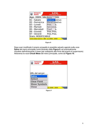 Figura 10


Queste operazioni risultano possibili solo se il mese si trova nello stato modificabile
come visualizzato dalla barra di stato presente in fondo alla schermata.
Come ulteriore caratteristica di navigazione è possibile spostarsi dal mese corrente
verso il mese successivo o quello precedente (nell’ambito dello stesso anno)
attraverso le voci di menù Mese Succ. >> e << Mese Prec. Come illustrato in Figura
11.




                                       Figura 11




                                                                                          8
 