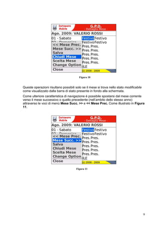 2.5      Sommario prospetto mese




                                        Figura 12


 Attraverso la schermata di Figura 12 è possibile scegliere, nel caso si posseggano i
 privilegi di supervisore, il nominativo del dirigente di qui si vuole supervisionare il
 sommario del prospetto per il mese selezionato.
 Passo molto importante da eseguire è quello di scegliere dal menù principale, una
 volta selezionato il nominativo di interesse, la voce Aggiorna (come mostrato in
 Figura 13) in modo da ottenere il sommario per questo ultimo (Figura 14). La
 necessità di aggiornare viene anche segnalata dalla comparsa di un dialogo a video.




                                        Figura 13




                                                                                       9
 