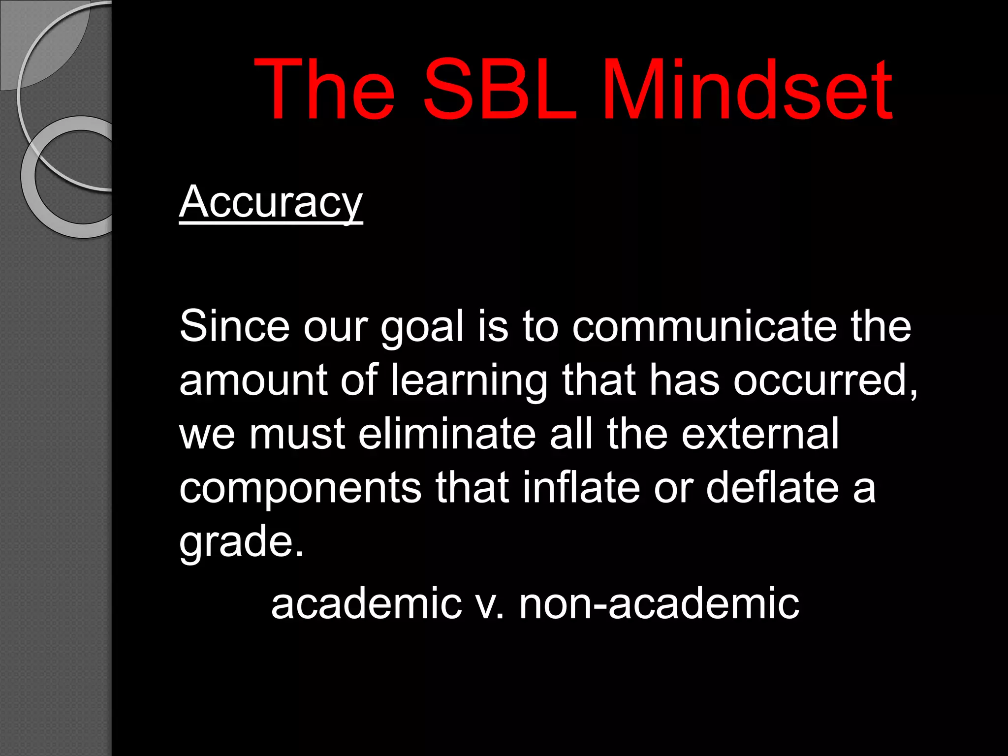 The SBL Mindset
Accuracy
Since our goal is to communicate the
amount of learning that has occurred,
we must eliminate all the external
components that inflate or deflate a
grade.
academic v. non-academic
 