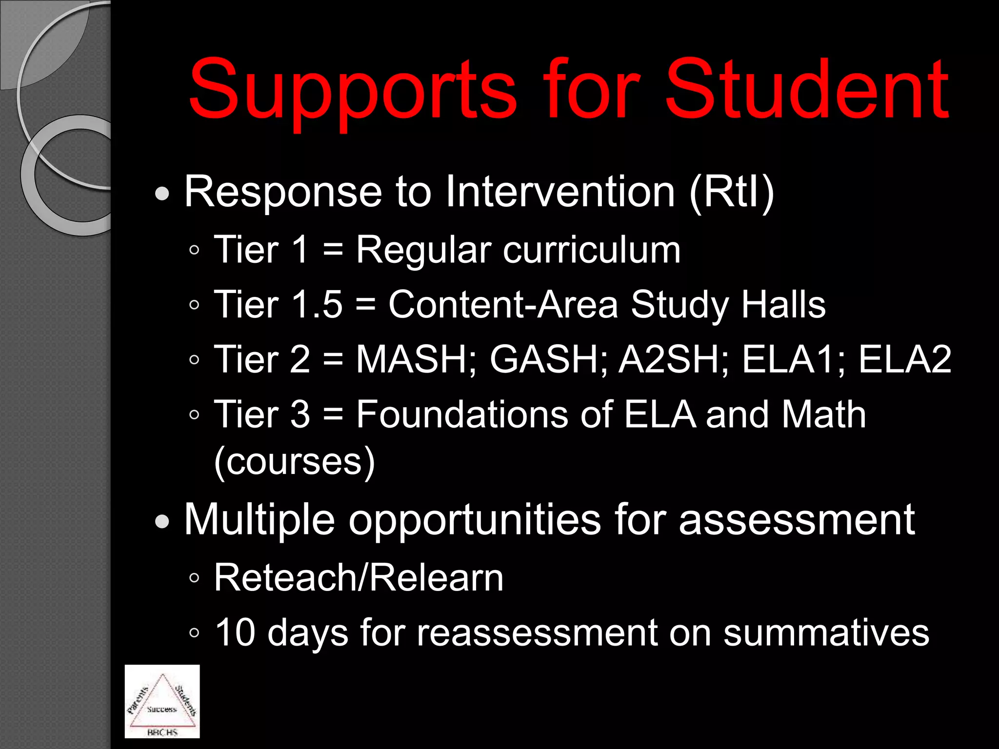  Response to Intervention (RtI)
◦ Tier 1 = Regular curriculum
◦ Tier 1.5 = Content-Area Study Halls
◦ Tier 2 = MASH; GASH; A2SH; ELA1; ELA2
◦ Tier 3 = Foundations of ELA and Math
(courses)
 Multiple opportunities for assessment
◦ Reteach/Relearn
◦ 10 days for reassessment on summatives
Supports for Student
 