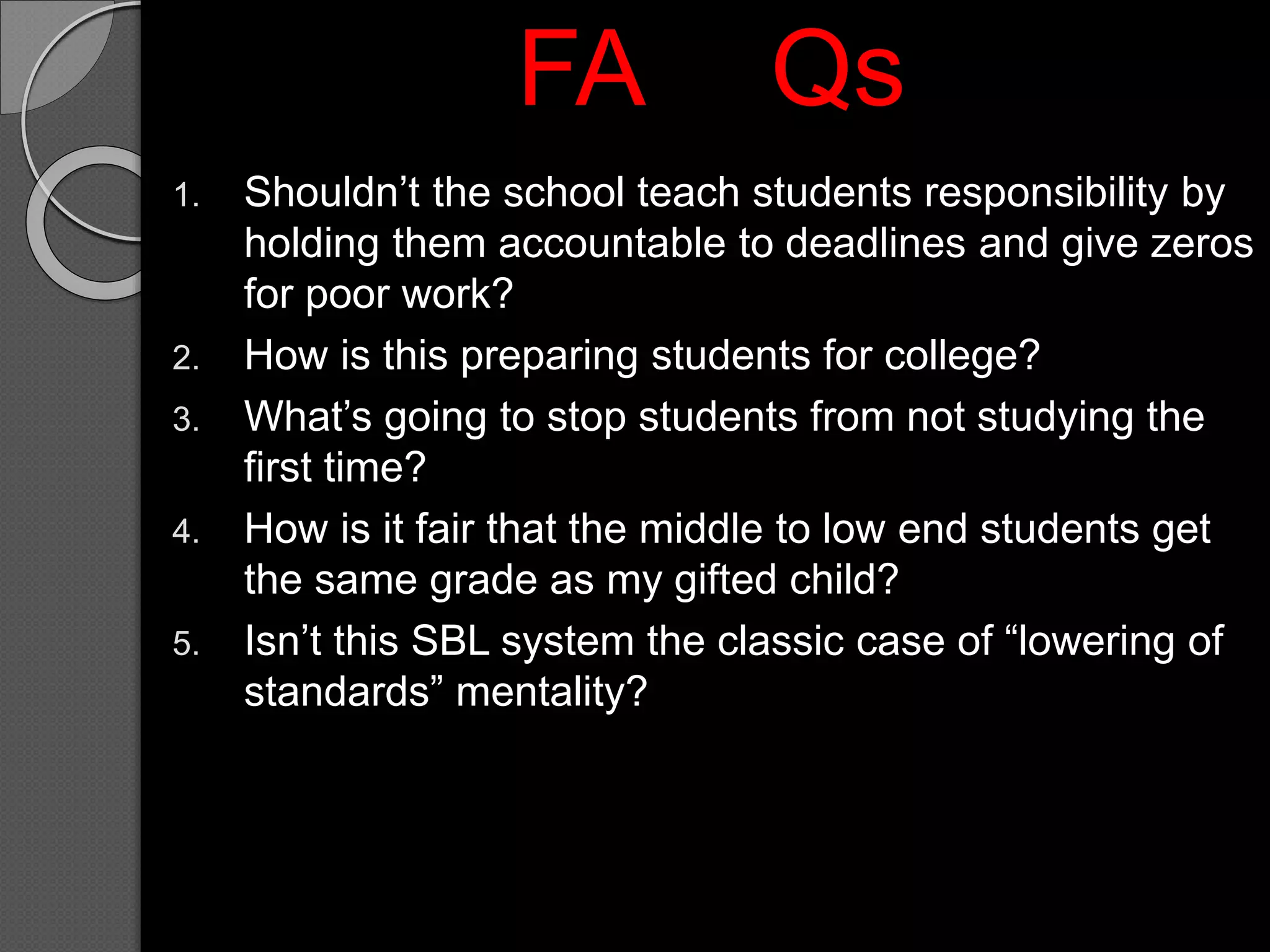 1. Shouldn’t the school teach students responsibility by
holding them accountable to deadlines and give zeros
for poor work?
2. How is this preparing students for college?
3. What’s going to stop students from not studying the
first time?
4. How is it fair that the middle to low end students get
the same grade as my gifted child?
5. Isn’t this SBL system the classic case of “lowering of
standards” mentality?
FA Qs
 