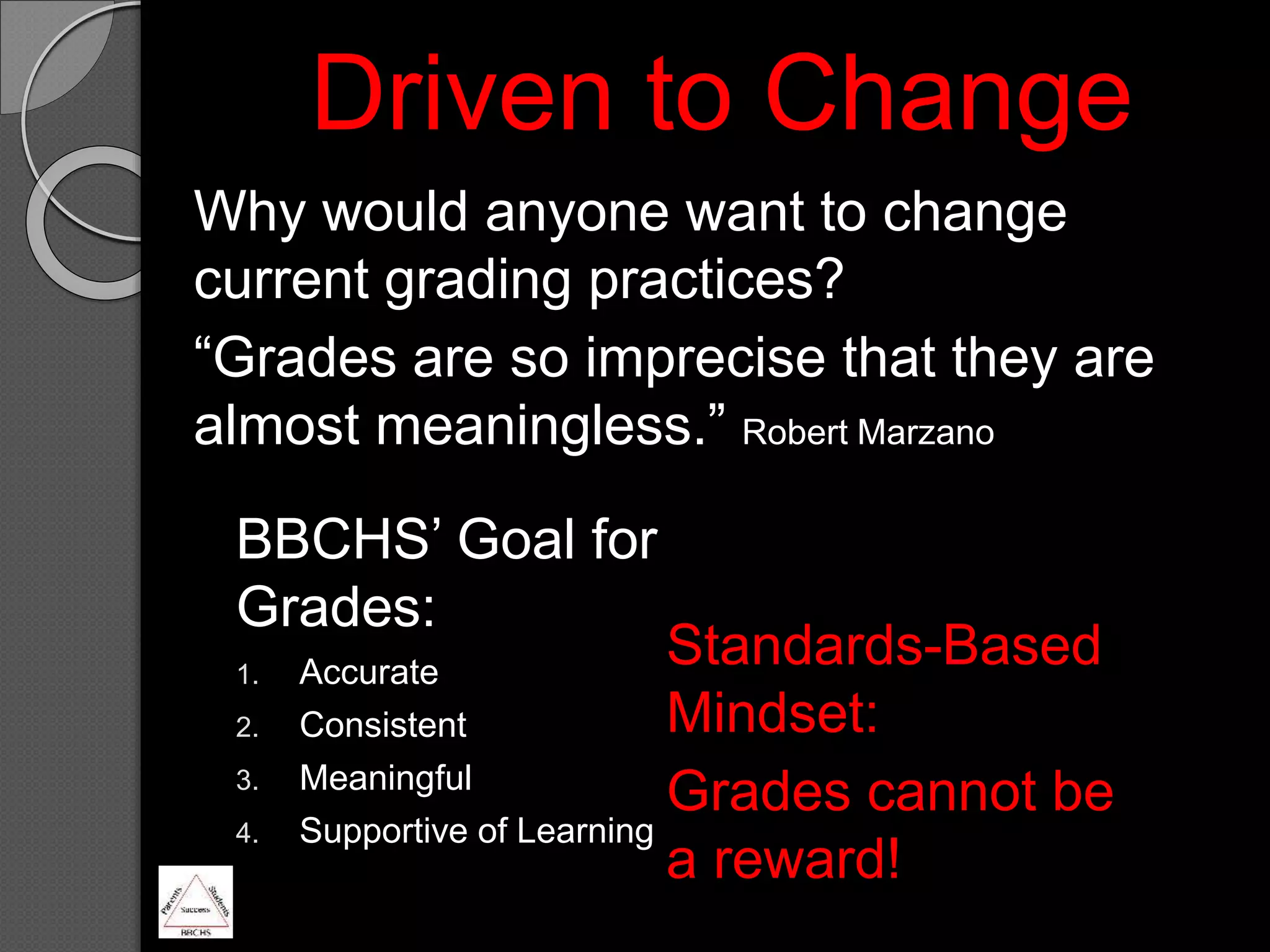 Driven to Change
Why would anyone want to change
current grading practices?
“Grades are so imprecise that they are
almost meaningless.” Robert Marzano
BBCHS’ Goal for
Grades:
1. Accurate
2. Consistent
3. Meaningful
4. Supportive of Learning
Standards-Based
Mindset:
Grades cannot be
a reward!
 