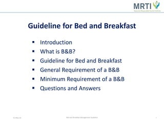  Introduction
 What is B&B?
 Guideline for Bed and Breakfast
 General Requirement of a B&B
 Minimum Requirement of a B&B
 Questions and Answers
13-May-16 1Bed and Breakfast Management Guideline
Guideline for Bed and Breakfast
 