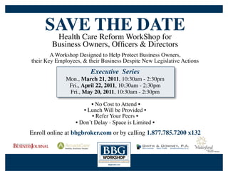 SAVE THE DATE
         Health Care Reform WorkShop for
        Business Owners, Officers & Directors
        A Workshop Designed to Help Protect Business Owners,
their Key Employees, & their Business Despite New Legislative Actions
                        Executive Series
              Mon., March 21, 2011, 10:30am - 2:30pm
               Fri., April 22, 2011, 10:30am - 2:30pm
               Fri., May 20, 2011, 10:30am - 2:30pm

                        • No Cost to Attend •
                     • Lunch Will be Provided •
                         • Refer Your Peers •
                  • Don’t Delay - Space is Limited •
Enroll online at bbgbroker.com or by calling 1.877.785.7200 x132
 