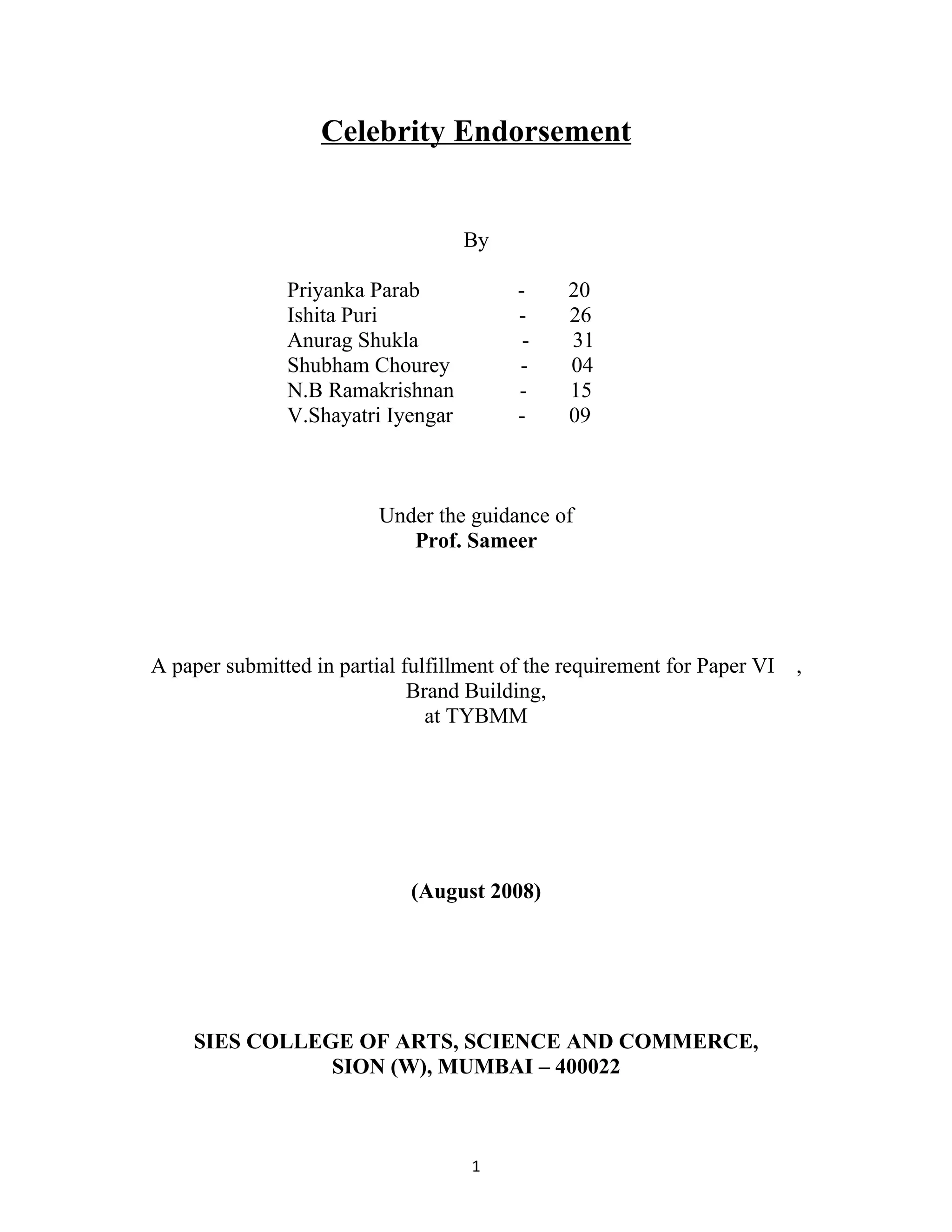 Celebrity Endorsement


                                    By

               Priyanka Parab             -     20
               Ishita Puri                -     26
               Anurag Shukla               -    31
               Shubham Chourey            -     04
               N.B Ramakrishnan           -     15
               V.Shayatri Iyengar         -     09



                          Under the guidance of
                             Prof. Sameer




A paper submitted in partial fulfillment of the requirement for Paper VI   ,
                              Brand Building,
                                at TYBMM




                              (August 2008)




    SIES COLLEGE OF ARTS, SCIENCE AND COMMERCE,
               SION (W), MUMBAI – 400022



                                     1
 