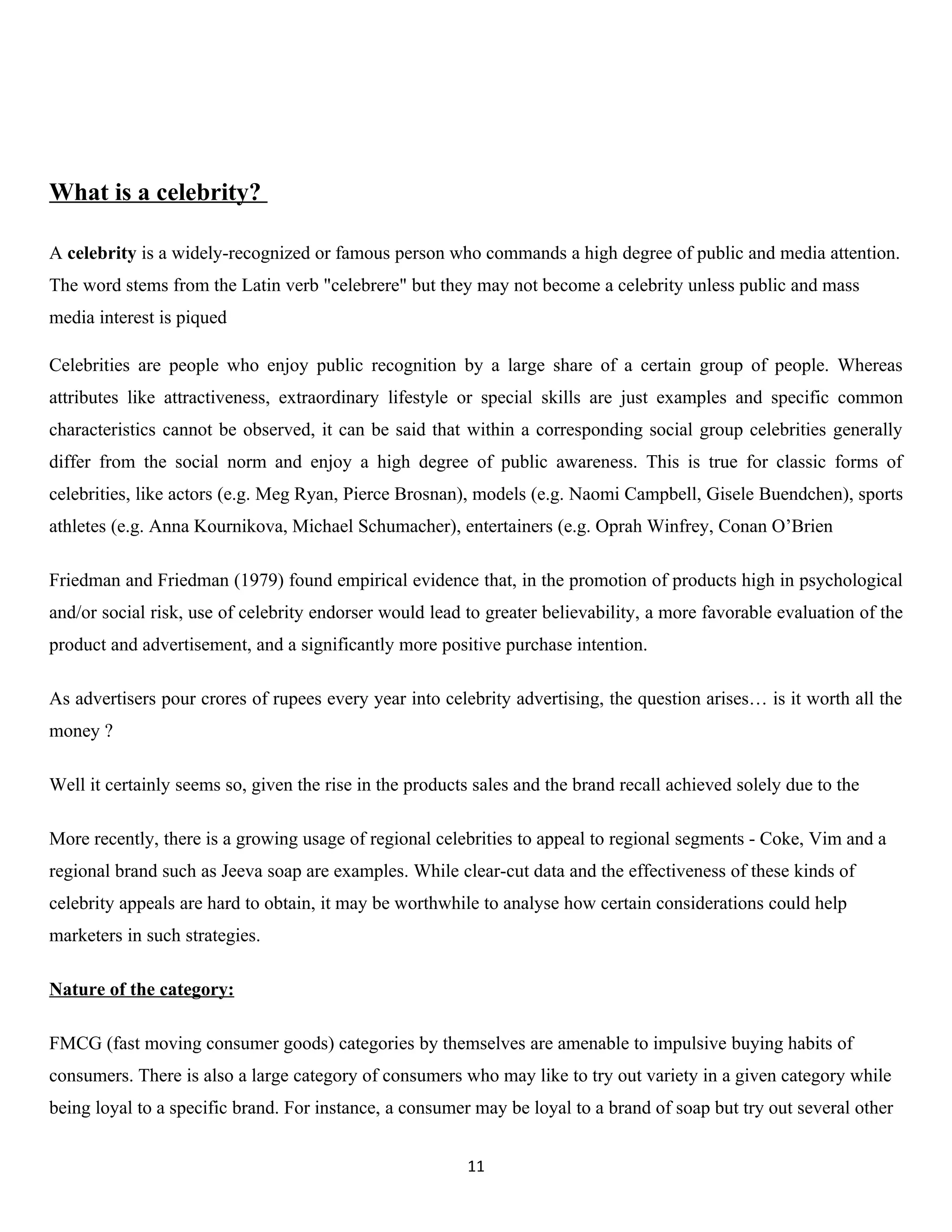 What is a celebrity?

A celebrity is a widely-recognized or famous person who commands a high degree of public and media attention.
The word stems from the Latin verb "celebrere" but they may not become a celebrity unless public and mass
media interest is piqued

Celebrities are people who enjoy public recognition by a large share of a certain group of people. Whereas
attributes like attractiveness, extraordinary lifestyle or special skills are just examples and specific common
characteristics cannot be observed, it can be said that within a corresponding social group celebrities generally
differ from the social norm and enjoy a high degree of public awareness. This is true for classic forms of
celebrities, like actors (e.g. Meg Ryan, Pierce Brosnan), models (e.g. Naomi Campbell, Gisele Buendchen), sports
athletes (e.g. Anna Kournikova, Michael Schumacher), entertainers (e.g. Oprah Winfrey, Conan O’Brien

Friedman and Friedman (1979) found empirical evidence that, in the promotion of products high in psychological
and/or social risk, use of celebrity endorser would lead to greater believability, a more favorable evaluation of the
product and advertisement, and a significantly more positive purchase intention.

As advertisers pour crores of rupees every year into celebrity advertising, the question arises… is it worth all the
money ?

Well it certainly seems so, given the rise in the products sales and the brand recall achieved solely due to the

More recently, there is a growing usage of regional celebrities to appeal to regional segments - Coke, Vim and a
regional brand such as Jeeva soap are examples. While clear-cut data and the effectiveness of these kinds of
celebrity appeals are hard to obtain, it may be worthwhile to analyse how certain considerations could help
marketers in such strategies.

Nature of the category:

FMCG (fast moving consumer goods) categories by themselves are amenable to impulsive buying habits of
consumers. There is also a large category of consumers who may like to try out variety in a given category while
being loyal to a specific brand. For instance, a consumer may be loyal to a brand of soap but try out several other


                                                         11
 