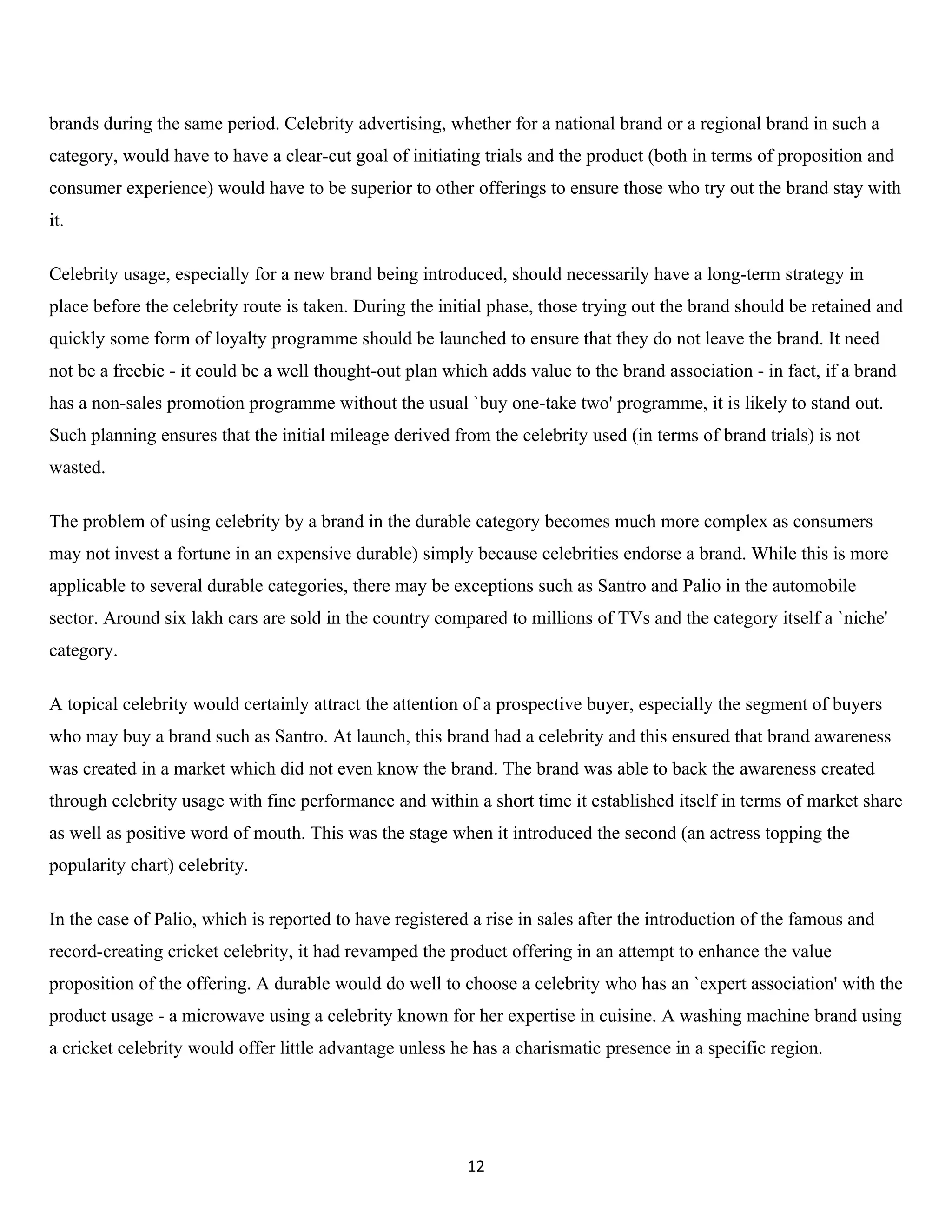 brands during the same period. Celebrity advertising, whether for a national brand or a regional brand in such a
category, would have to have a clear-cut goal of initiating trials and the product (both in terms of proposition and
consumer experience) would have to be superior to other offerings to ensure those who try out the brand stay with
it.

Celebrity usage, especially for a new brand being introduced, should necessarily have a long-term strategy in
place before the celebrity route is taken. During the initial phase, those trying out the brand should be retained and
quickly some form of loyalty programme should be launched to ensure that they do not leave the brand. It need
not be a freebie - it could be a well thought-out plan which adds value to the brand association - in fact, if a brand
has a non-sales promotion programme without the usual `buy one-take two' programme, it is likely to stand out.
Such planning ensures that the initial mileage derived from the celebrity used (in terms of brand trials) is not
wasted.

The problem of using celebrity by a brand in the durable category becomes much more complex as consumers
may not invest a fortune in an expensive durable) simply because celebrities endorse a brand. While this is more
applicable to several durable categories, there may be exceptions such as Santro and Palio in the automobile
sector. Around six lakh cars are sold in the country compared to millions of TVs and the category itself a `niche'
category.

A topical celebrity would certainly attract the attention of a prospective buyer, especially the segment of buyers
who may buy a brand such as Santro. At launch, this brand had a celebrity and this ensured that brand awareness
was created in a market which did not even know the brand. The brand was able to back the awareness created
through celebrity usage with fine performance and within a short time it established itself in terms of market share
as well as positive word of mouth. This was the stage when it introduced the second (an actress topping the
popularity chart) celebrity.

In the case of Palio, which is reported to have registered a rise in sales after the introduction of the famous and
record-creating cricket celebrity, it had revamped the product offering in an attempt to enhance the value
proposition of the offering. A durable would do well to choose a celebrity who has an `expert association' with the
product usage - a microwave using a celebrity known for her expertise in cuisine. A washing machine brand using
a cricket celebrity would offer little advantage unless he has a charismatic presence in a specific region.




                                                          12
 