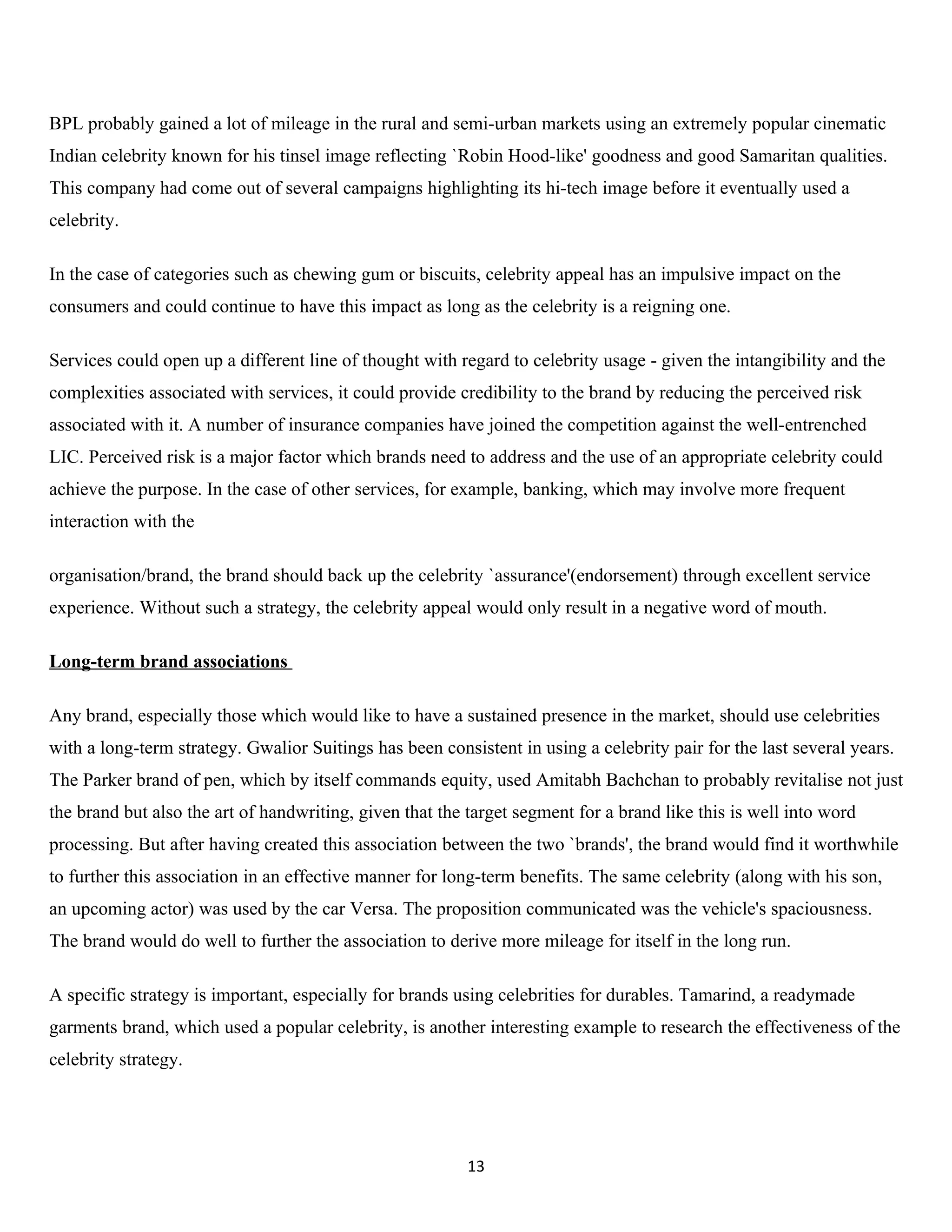 BPL probably gained a lot of mileage in the rural and semi-urban markets using an extremely popular cinematic
Indian celebrity known for his tinsel image reflecting `Robin Hood-like' goodness and good Samaritan qualities.
This company had come out of several campaigns highlighting its hi-tech image before it eventually used a
celebrity.

In the case of categories such as chewing gum or biscuits, celebrity appeal has an impulsive impact on the
consumers and could continue to have this impact as long as the celebrity is a reigning one.

Services could open up a different line of thought with regard to celebrity usage - given the intangibility and the
complexities associated with services, it could provide credibility to the brand by reducing the perceived risk
associated with it. A number of insurance companies have joined the competition against the well-entrenched
LIC. Perceived risk is a major factor which brands need to address and the use of an appropriate celebrity could
achieve the purpose. In the case of other services, for example, banking, which may involve more frequent
interaction with the

organisation/brand, the brand should back up the celebrity `assurance'(endorsement) through excellent service
experience. Without such a strategy, the celebrity appeal would only result in a negative word of mouth.

Long-term brand associations

Any brand, especially those which would like to have a sustained presence in the market, should use celebrities
with a long-term strategy. Gwalior Suitings has been consistent in using a celebrity pair for the last several years.
The Parker brand of pen, which by itself commands equity, used Amitabh Bachchan to probably revitalise not just
the brand but also the art of handwriting, given that the target segment for a brand like this is well into word
processing. But after having created this association between the two `brands', the brand would find it worthwhile
to further this association in an effective manner for long-term benefits. The same celebrity (along with his son,
an upcoming actor) was used by the car Versa. The proposition communicated was the vehicle's spaciousness.
The brand would do well to further the association to derive more mileage for itself in the long run.

A specific strategy is important, especially for brands using celebrities for durables. Tamarind, a readymade
garments brand, which used a popular celebrity, is another interesting example to research the effectiveness of the
celebrity strategy.




                                                          13
 