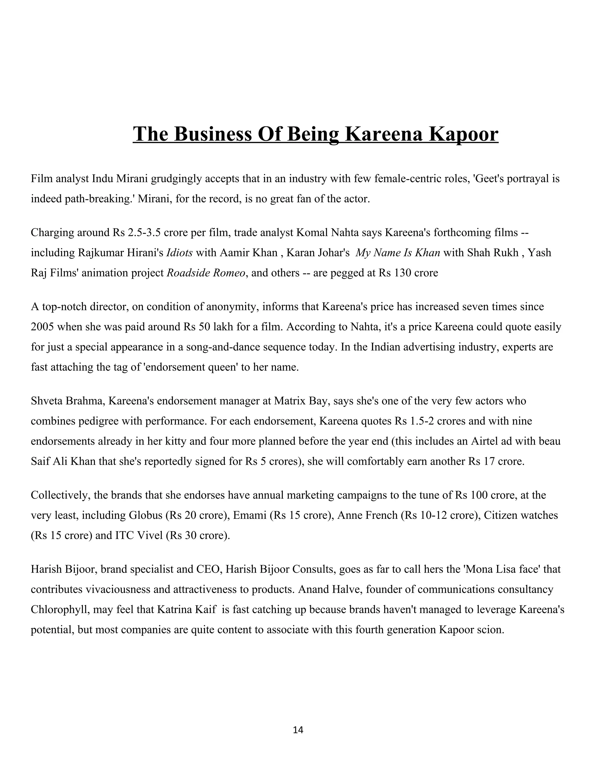 The Business Of Being Kareena Kapoor
Film analyst Indu Mirani grudgingly accepts that in an industry with few female-centric roles, 'Geet's portrayal is
indeed path-breaking.' Mirani, for the record, is no great fan of the actor.

Charging around Rs 2.5-3.5 crore per film, trade analyst Komal Nahta says Kareena's forthcoming films --
including Rajkumar Hirani's Idiots with Aamir Khan , Karan Johar's My Name Is Khan with Shah Rukh , Yash
Raj Films' animation project Roadside Romeo, and others -- are pegged at Rs 130 crore

A top-notch director, on condition of anonymity, informs that Kareena's price has increased seven times since
2005 when she was paid around Rs 50 lakh for a film. According to Nahta, it's a price Kareena could quote easily
for just a special appearance in a song-and-dance sequence today. In the Indian advertising industry, experts are
fast attaching the tag of 'endorsement queen' to her name.

Shveta Brahma, Kareena's endorsement manager at Matrix Bay, says she's one of the very few actors who
combines pedigree with performance. For each endorsement, Kareena quotes Rs 1.5-2 crores and with nine
endorsements already in her kitty and four more planned before the year end (this includes an Airtel ad with beau
Saif Ali Khan that she's reportedly signed for Rs 5 crores), she will comfortably earn another Rs 17 crore.

Collectively, the brands that she endorses have annual marketing campaigns to the tune of Rs 100 crore, at the
very least, including Globus (Rs 20 crore), Emami (Rs 15 crore), Anne French (Rs 10-12 crore), Citizen watches
(Rs 15 crore) and ITC Vivel (Rs 30 crore).

Harish Bijoor, brand specialist and CEO, Harish Bijoor Consults, goes as far to call hers the 'Mona Lisa face' that
contributes vivaciousness and attractiveness to products. Anand Halve, founder of communications consultancy
Chlorophyll, may feel that Katrina Kaif is fast catching up because brands haven't managed to leverage Kareena's
potential, but most companies are quite content to associate with this fourth generation Kapoor scion.




                                                          14
 