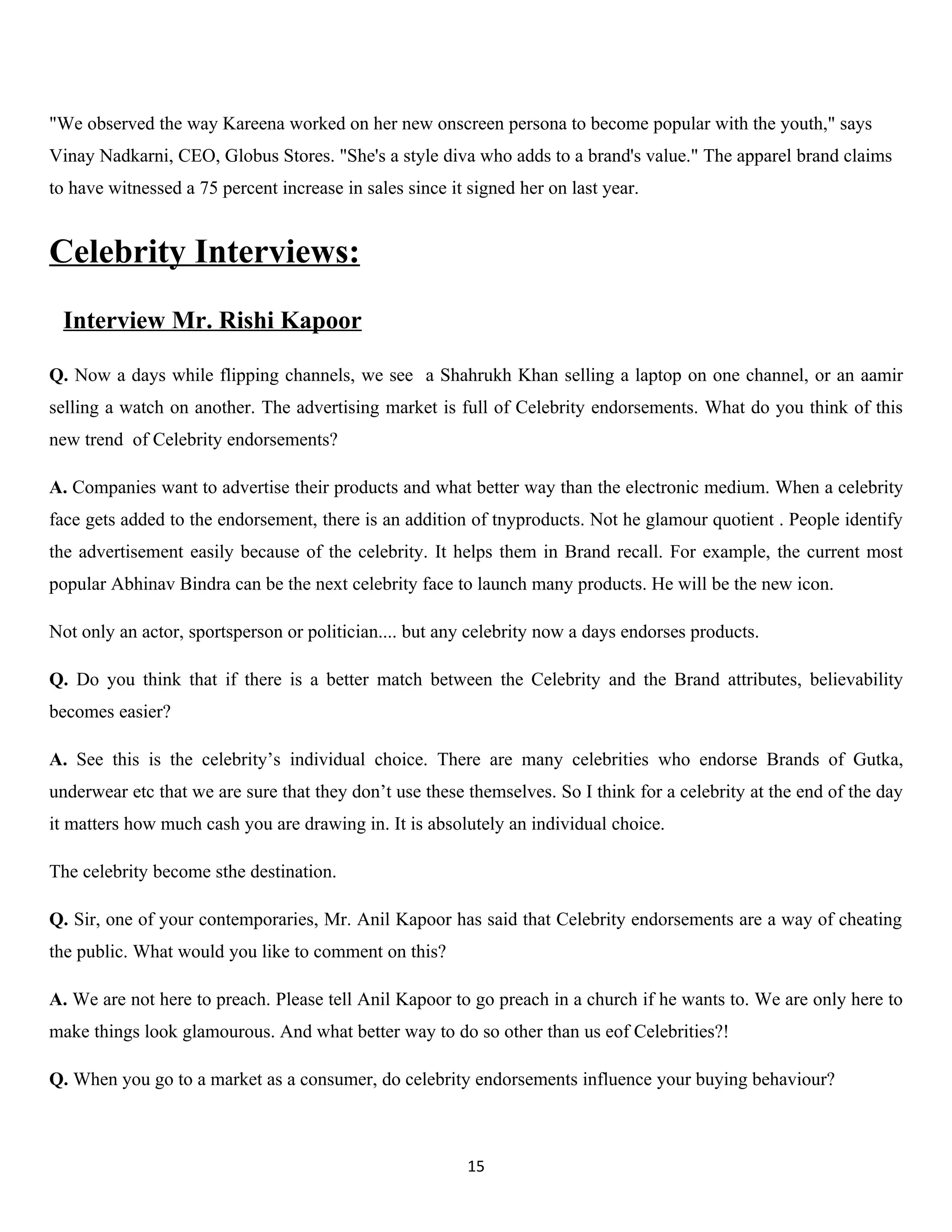 "We observed the way Kareena worked on her new onscreen persona to become popular with the youth," says
Vinay Nadkarni, CEO, Globus Stores. "She's a style diva who adds to a brand's value." The apparel brand claims
to have witnessed a 75 percent increase in sales since it signed her on last year.


Celebrity Interviews:
 Interview Mr. Rishi Kapoor

Q. Now a days while flipping channels, we see a Shahrukh Khan selling a laptop on one channel, or an aamir
selling a watch on another. The advertising market is full of Celebrity endorsements. What do you think of this
new trend of Celebrity endorsements?

A. Companies want to advertise their products and what better way than the electronic medium. When a celebrity
face gets added to the endorsement, there is an addition of tnyproducts. Not he glamour quotient . People identify
the advertisement easily because of the celebrity. It helps them in Brand recall. For example, the current most
popular Abhinav Bindra can be the next celebrity face to launch many products. He will be the new icon.

Not only an actor, sportsperson or politician.... but any celebrity now a days endorses products.

Q. Do you think that if there is a better match between the Celebrity and the Brand attributes, believability
becomes easier?

A. See this is the celebrity’s individual choice. There are many celebrities who endorse Brands of Gutka,
underwear etc that we are sure that they don’t use these themselves. So I think for a celebrity at the end of the day
it matters how much cash you are drawing in. It is absolutely an individual choice.

The celebrity become sthe destination.

Q. Sir, one of your contemporaries, Mr. Anil Kapoor has said that Celebrity endorsements are a way of cheating
the public. What would you like to comment on this?

A. We are not here to preach. Please tell Anil Kapoor to go preach in a church if he wants to. We are only here to
make things look glamourous. And what better way to do so other than us eof Celebrities?!

Q. When you go to a market as a consumer, do celebrity endorsements influence your buying behaviour?



                                                          15
 