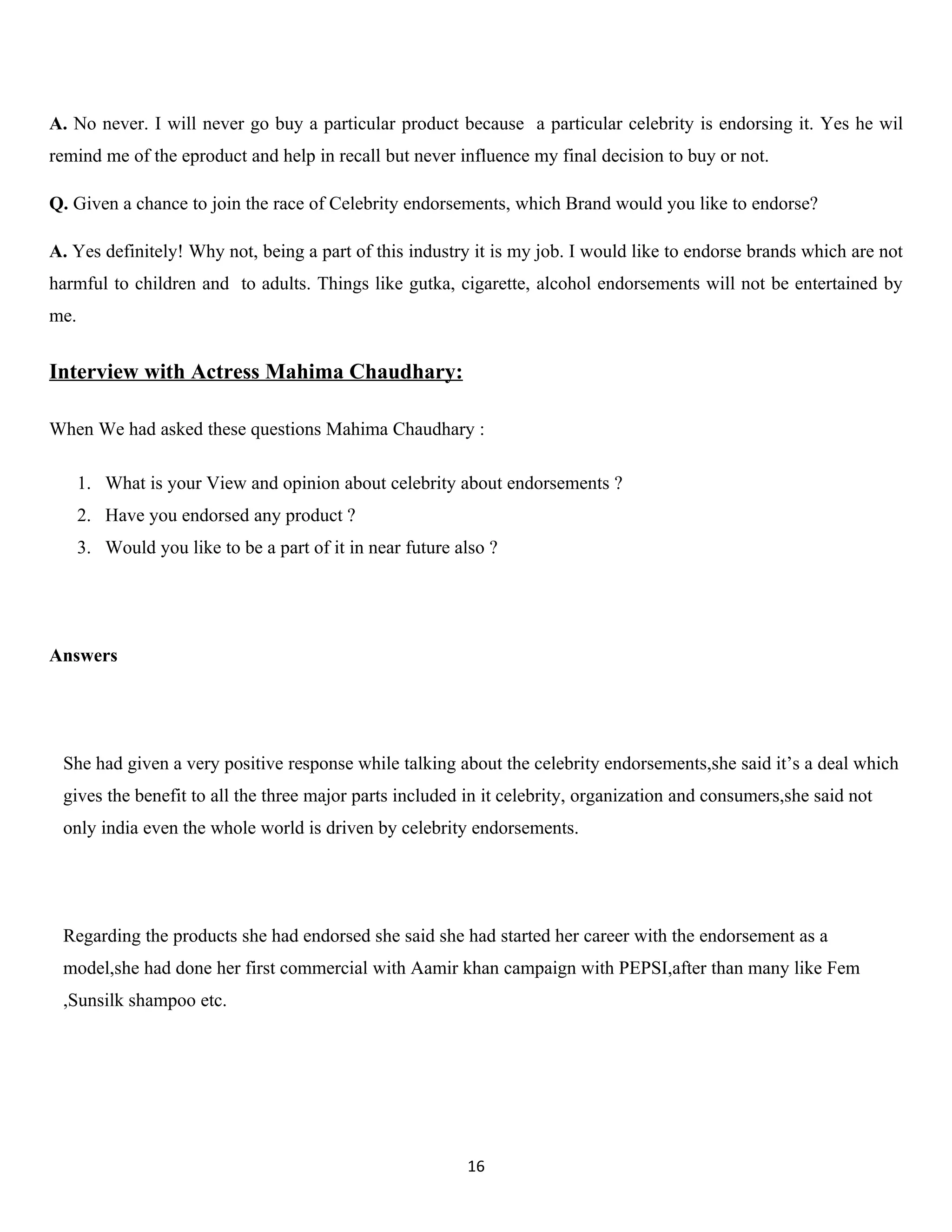 A. No never. I will never go buy a particular product because a particular celebrity is endorsing it. Yes he wil
remind me of the eproduct and help in recall but never influence my final decision to buy or not.

Q. Given a chance to join the race of Celebrity endorsements, which Brand would you like to endorse?

A. Yes definitely! Why not, being a part of this industry it is my job. I would like to endorse brands which are not
harmful to children and to adults. Things like gutka, cigarette, alcohol endorsements will not be entertained by
me.


Interview with Actress Mahima Chaudhary:

When We had asked these questions Mahima Chaudhary :

      1. What is your View and opinion about celebrity about endorsements ?
      2. Have you endorsed any product ?
      3. Would you like to be a part of it in near future also ?




Answers




 She had given a very positive response while talking about the celebrity endorsements,she said it’s a deal which
 gives the benefit to all the three major parts included in it celebrity, organization and consumers,she said not
 only india even the whole world is driven by celebrity endorsements.




 Regarding the products she had endorsed she said she had started her career with the endorsement as a
 model,she had done her first commercial with Aamir khan campaign with PEPSI,after than many like Fem
 ,Sunsilk shampoo etc.




                                                           16
 