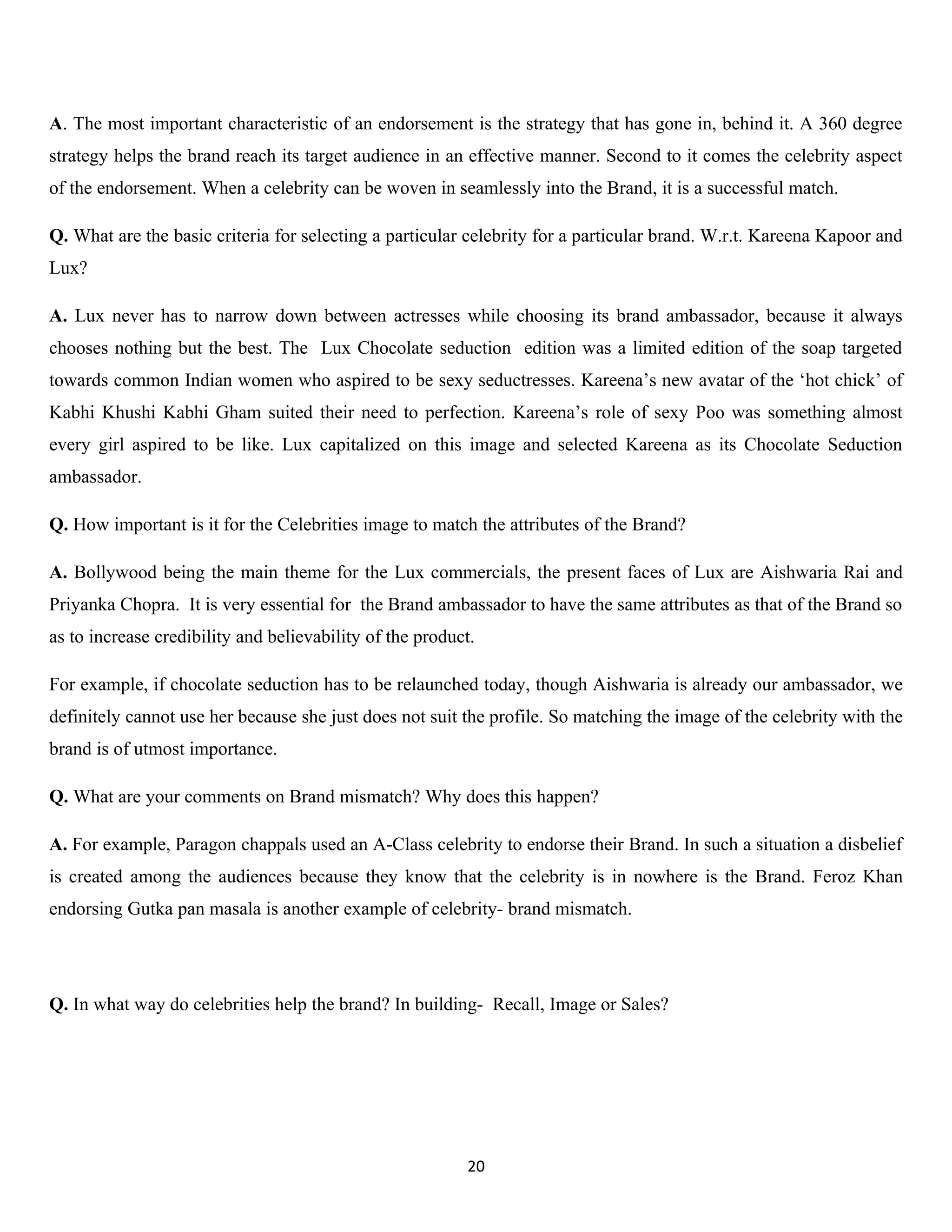A. The most important characteristic of an endorsement is the strategy that has gone in, behind it. A 360 degree
strategy helps the brand reach its target audience in an effective manner. Second to it comes the celebrity aspect
of the endorsement. When a celebrity can be woven in seamlessly into the Brand, it is a successful match.

Q. What are the basic criteria for selecting a particular celebrity for a particular brand. W.r.t. Kareena Kapoor and
Lux?

A. Lux never has to narrow down between actresses while choosing its brand ambassador, because it always
chooses nothing but the best. The Lux Chocolate seduction edition was a limited edition of the soap targeted
towards common Indian women who aspired to be sexy seductresses. Kareena’s new avatar of the ‘hot chick’ of
Kabhi Khushi Kabhi Gham suited their need to perfection. Kareena’s role of sexy Poo was something almost
every girl aspired to be like. Lux capitalized on this image and selected Kareena as its Chocolate Seduction
ambassador.

Q. How important is it for the Celebrities image to match the attributes of the Brand?

A. Bollywood being the main theme for the Lux commercials, the present faces of Lux are Aishwaria Rai and
Priyanka Chopra. It is very essential for the Brand ambassador to have the same attributes as that of the Brand so
as to increase credibility and believability of the product.

For example, if chocolate seduction has to be relaunched today, though Aishwaria is already our ambassador, we
definitely cannot use her because she just does not suit the profile. So matching the image of the celebrity with the
brand is of utmost importance.

Q. What are your comments on Brand mismatch? Why does this happen?

A. For example, Paragon chappals used an A-Class celebrity to endorse their Brand. In such a situation a disbelief
is created among the audiences because they know that the celebrity is in nowhere is the Brand. Feroz Khan
endorsing Gutka pan masala is another example of celebrity- brand mismatch.




Q. In what way do celebrities help the brand? In building- Recall, Image or Sales?




                                                          20
 