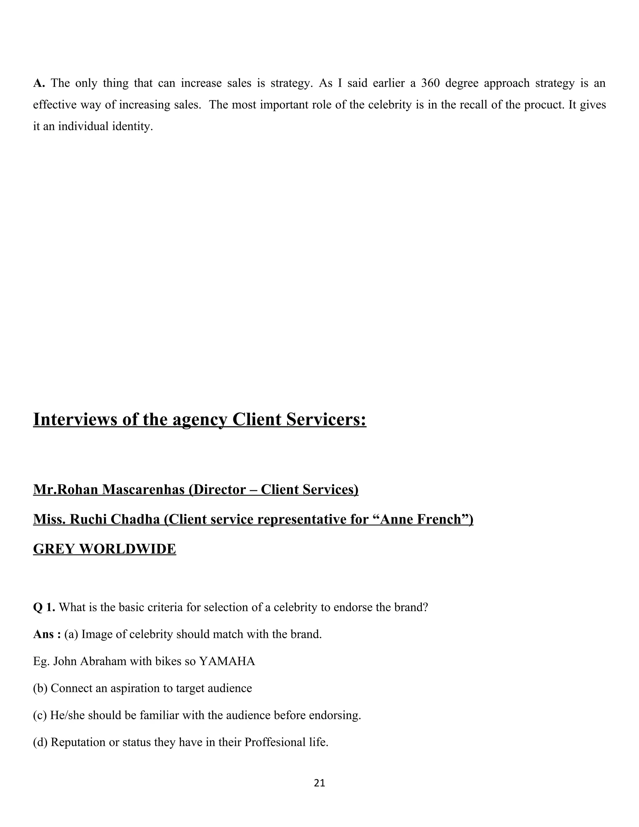 A. The only thing that can increase sales is strategy. As I said earlier a 360 degree approach strategy is an
effective way of increasing sales. The most important role of the celebrity is in the recall of the procuct. It gives
it an individual identity.




Interviews of the agency Client Servicers:


Mr.Rohan Mascarenhas (Director – Client Services)

Miss. Ruchi Chadha (Client service representative for “Anne French”)

GREY WORLDWIDE


Q 1. What is the basic criteria for selection of a celebrity to endorse the brand?

Ans : (a) Image of celebrity should match with the brand.

Eg. John Abraham with bikes so YAMAHA

(b) Connect an aspiration to target audience

(c) He/she should be familiar with the audience before endorsing.

(d) Reputation or status they have in their Proffesional life.


                                                          21
 