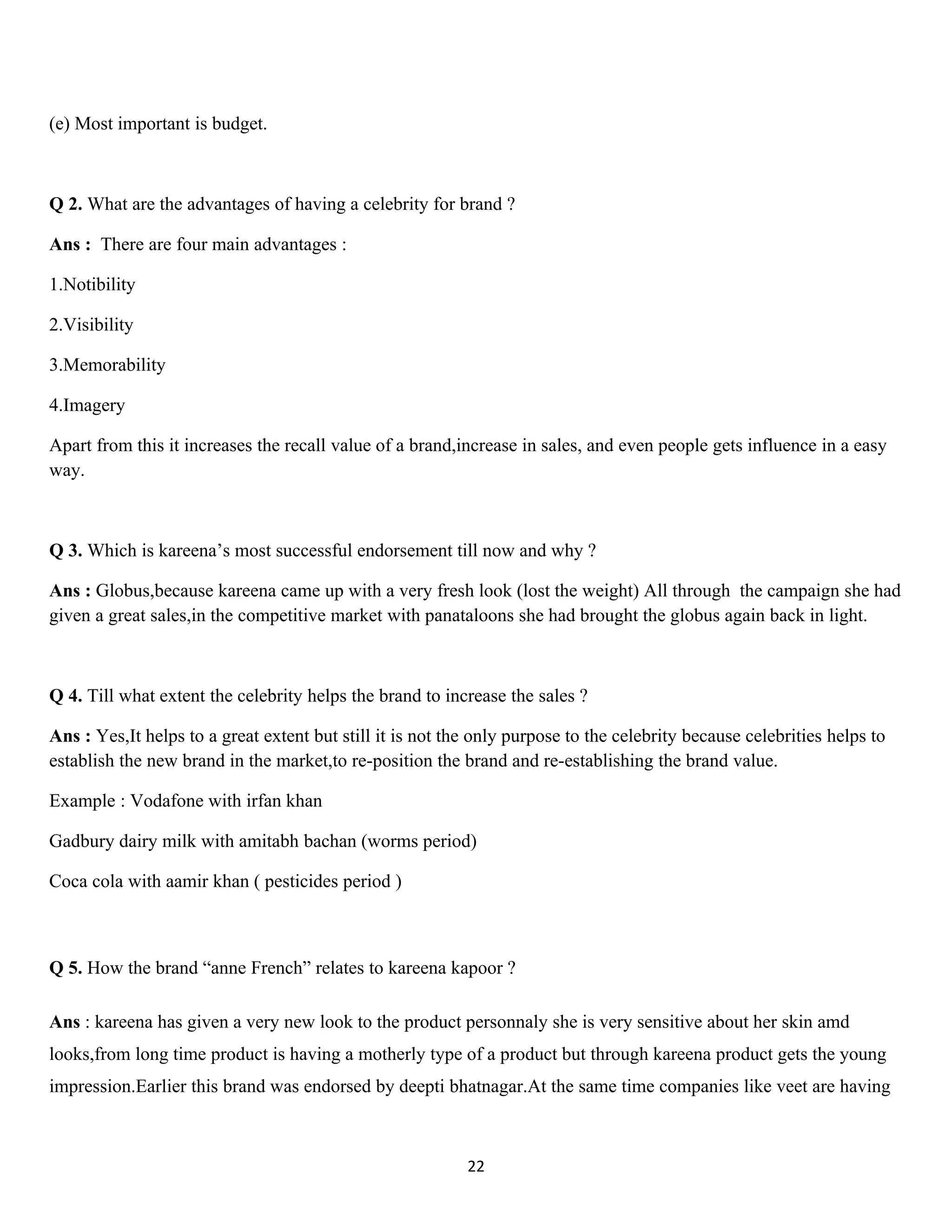 (e) Most important is budget.



Q 2. What are the advantages of having a celebrity for brand ?

Ans : There are four main advantages :

1.Notibility

2.Visibility

3.Memorability

4.Imagery

Apart from this it increases the recall value of a brand,increase in sales, and even people gets influence in a easy
way.



Q 3. Which is kareena’s most successful endorsement till now and why ?

Ans : Globus,because kareena came up with a very fresh look (lost the weight) All through the campaign she had
given a great sales,in the competitive market with panataloons she had brought the globus again back in light.



Q 4. Till what extent the celebrity helps the brand to increase the sales ?

Ans : Yes,It helps to a great extent but still it is not the only purpose to the celebrity because celebrities helps to
establish the new brand in the market,to re-position the brand and re-establishing the brand value.

Example : Vodafone with irfan khan

Gadbury dairy milk with amitabh bachan (worms period)

Coca cola with aamir khan ( pesticides period )



Q 5. How the brand “anne French” relates to kareena kapoor ?

Ans : kareena has given a very new look to the product personnaly she is very sensitive about her skin amd
looks,from long time product is having a motherly type of a product but through kareena product gets the young
impression.Earlier this brand was endorsed by deepti bhatnagar.At the same time companies like veet are having



                                                           22
 