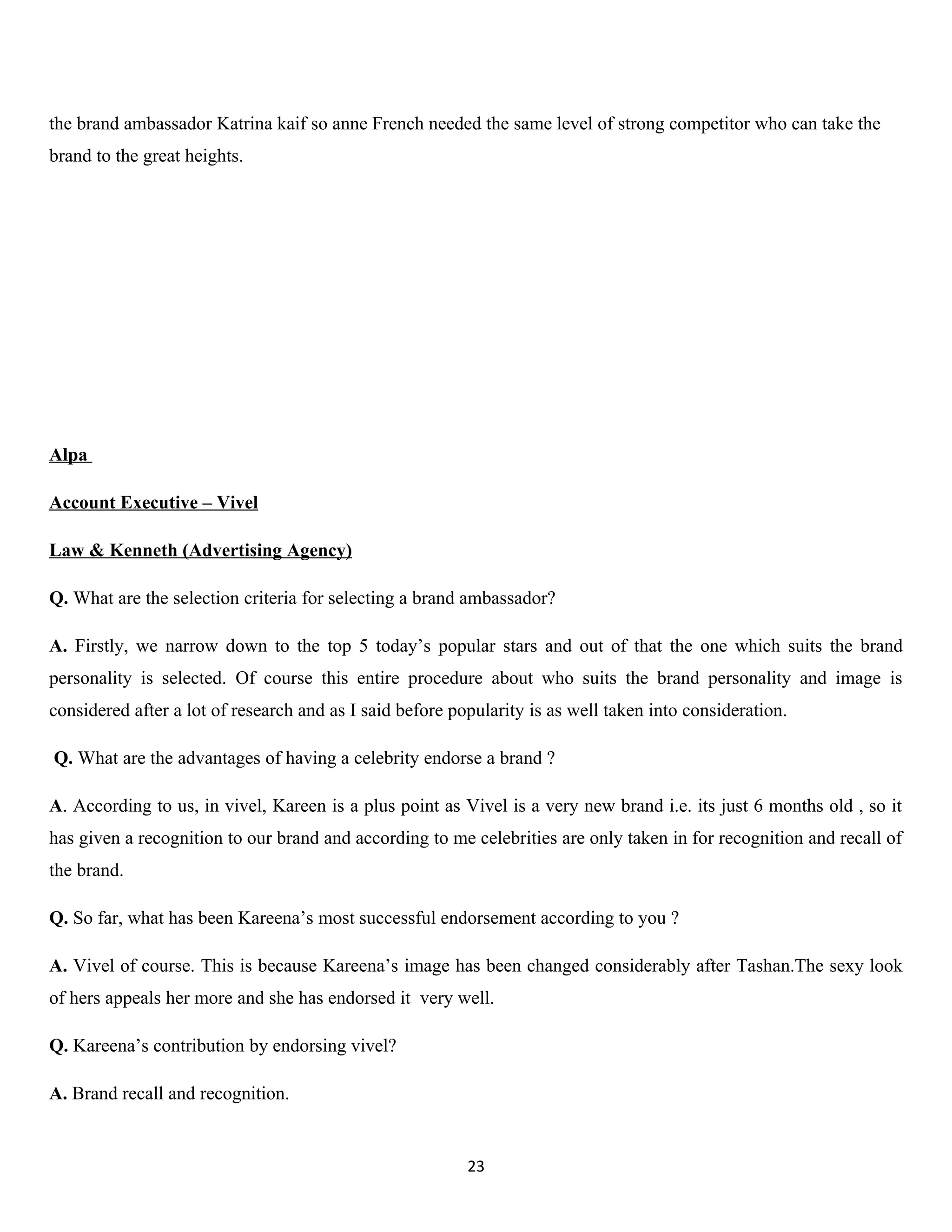 the brand ambassador Katrina kaif so anne French needed the same level of strong competitor who can take the
brand to the great heights.




Alpa

Account Executive – Vivel

Law & Kenneth (Advertising Agency)

Q. What are the selection criteria for selecting a brand ambassador?

A. Firstly, we narrow down to the top 5 today’s popular stars and out of that the one which suits the brand
personality is selected. Of course this entire procedure about who suits the brand personality and image is
considered after a lot of research and as I said before popularity is as well taken into consideration.

Q. What are the advantages of having a celebrity endorse a brand ?

A. According to us, in vivel, Kareen is a plus point as Vivel is a very new brand i.e. its just 6 months old , so it
has given a recognition to our brand and according to me celebrities are only taken in for recognition and recall of
the brand.

Q. So far, what has been Kareena’s most successful endorsement according to you ?

A. Vivel of course. This is because Kareena’s image has been changed considerably after Tashan.The sexy look
of hers appeals her more and she has endorsed it very well.

Q. Kareena’s contribution by endorsing vivel?

A. Brand recall and recognition.


                                                          23
 