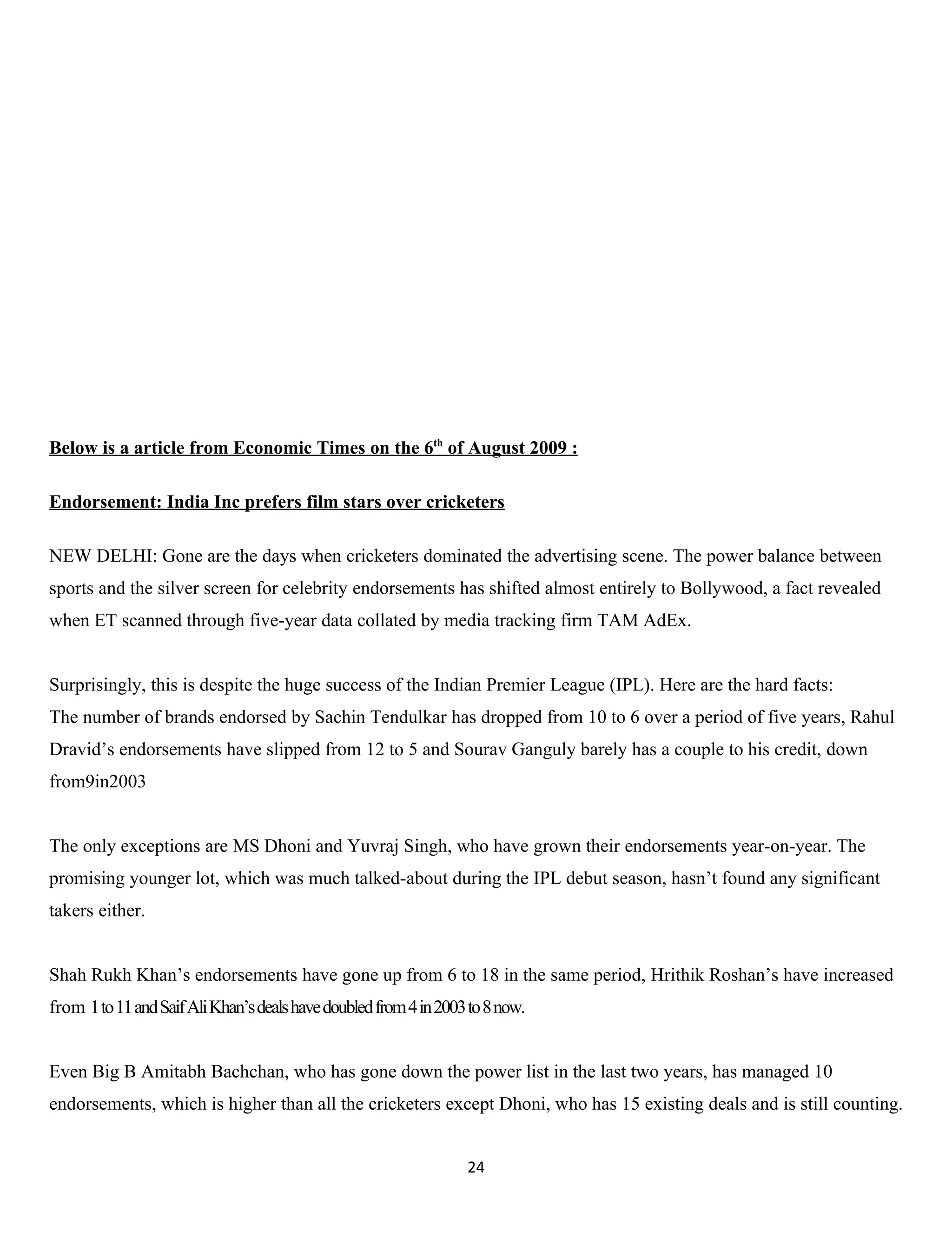 Below is a article from Economic Times on the 6th of August 2009 :

Endorsement: India Inc prefers film stars over cricketers

NEW DELHI: Gone are the days when cricketers dominated the advertising scene. The power balance between
sports and the silver screen for celebrity endorsements has shifted almost entirely to Bollywood, a fact revealed
when ET scanned through five-year data collated by media tracking firm TAM AdEx.


Surprisingly, this is despite the huge success of the Indian Premier League (IPL). Here are the hard facts:
The number of brands endorsed by Sachin Tendulkar has dropped from 10 to 6 over a period of five years, Rahul
Dravid’s endorsements have slipped from 12 to 5 and Sourav Ganguly barely has a couple to his credit, down
from9in2003


The only exceptions are MS Dhoni and Yuvraj Singh, who have grown their endorsements year-on-year. The
promising younger lot, which was much talked-about during the IPL debut season, hasn’t found any significant
takers either.


Shah Rukh Khan’s endorsements have gone up from 6 to 18 in the same period, Hrithik Roshan’s have increased
from 1 to 11 and Saif Ali Khan’s deals have doubled from 4 in 2003 to 8 now.


Even Big B Amitabh Bachchan, who has gone down the power list in the last two years, has managed 10
endorsements, which is higher than all the cricketers except Dhoni, who has 15 existing deals and is still counting.


                                                                  24
 
