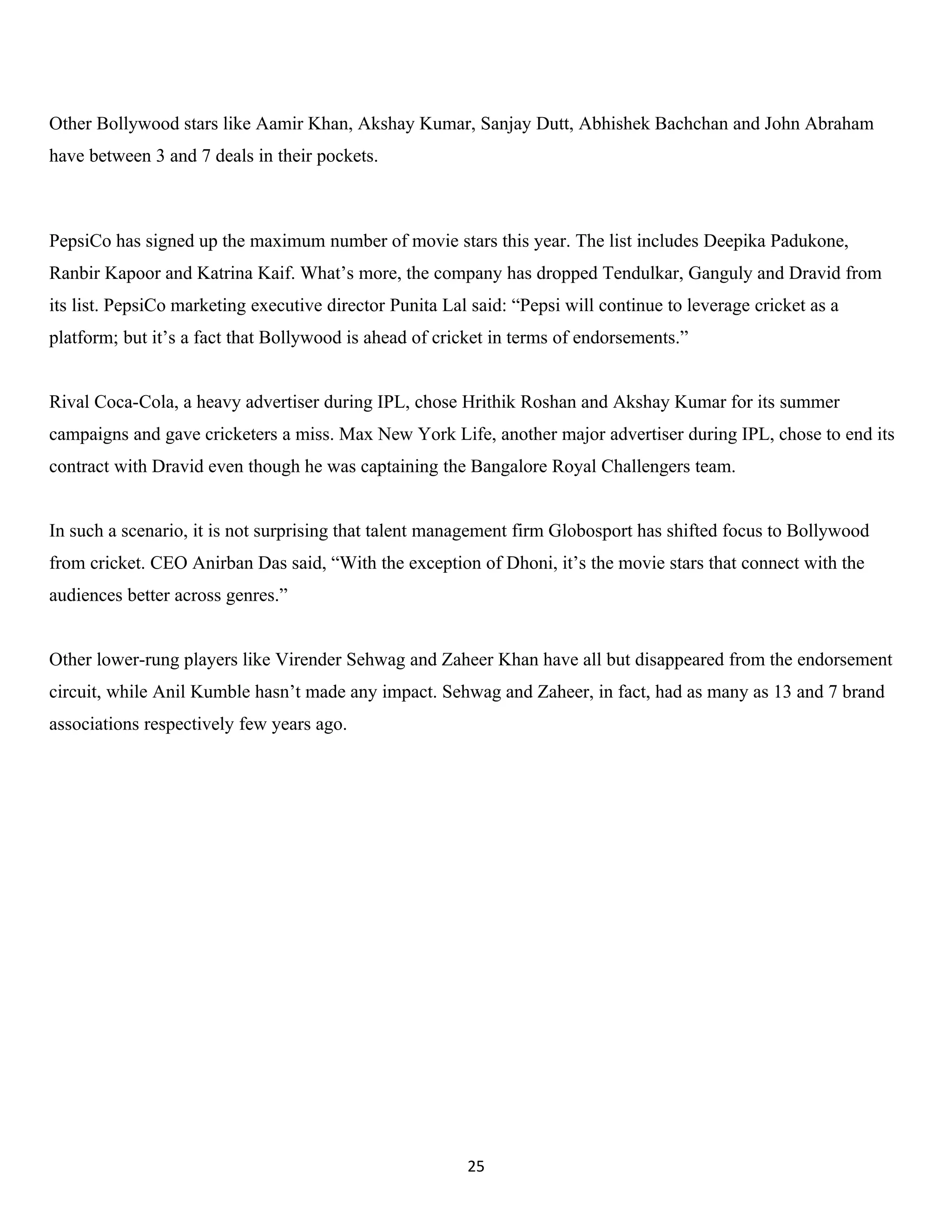 Other Bollywood stars like Aamir Khan, Akshay Kumar, Sanjay Dutt, Abhishek Bachchan and John Abraham
have between 3 and 7 deals in their pockets.



PepsiCo has signed up the maximum number of movie stars this year. The list includes Deepika Padukone,
Ranbir Kapoor and Katrina Kaif. What’s more, the company has dropped Tendulkar, Ganguly and Dravid from
its list. PepsiCo marketing executive director Punita Lal said: “Pepsi will continue to leverage cricket as a
platform; but it’s a fact that Bollywood is ahead of cricket in terms of endorsements.”


Rival Coca-Cola, a heavy advertiser during IPL, chose Hrithik Roshan and Akshay Kumar for its summer
campaigns and gave cricketers a miss. Max New York Life, another major advertiser during IPL, chose to end its
contract with Dravid even though he was captaining the Bangalore Royal Challengers team.


In such a scenario, it is not surprising that talent management firm Globosport has shifted focus to Bollywood
from cricket. CEO Anirban Das said, “With the exception of Dhoni, it’s the movie stars that connect with the
audiences better across genres.”


Other lower-rung players like Virender Sehwag and Zaheer Khan have all but disappeared from the endorsement
circuit, while Anil Kumble hasn’t made any impact. Sehwag and Zaheer, in fact, had as many as 13 and 7 brand
associations respectively few years ago.




                                                         25
 